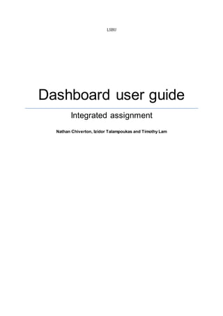 LSBU
Dashboard user guide
Integrated assignment
Nathan Chiverton, Izidor Talampoukas and Timothy Lam
 