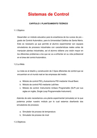 Sistemas de Control

                 CAPITULO I: PLANTEAMIENTO TEÓRICO


1.1. Objetivo


    Desarrollar un módulo educativo para la enseñanza de los cursos de pre –
    grado de Control Automático, para la Universidad Católica de Santa María.
    Esto es necesario ya que permite al alumno experimentar son equipos
    simuladores de procesos industriales con características reales antes de
    manipular plantas industriales, así el alumno obtiene una visión mayor en
    los diferentes problemas a los que se va a enfrentar en su vida profesional
    en el área del control Automático.


1.2. La Meta


    La meta es el diseño y construcción de 3 tipos diferentes de control que se
    encuentran en el mundo real en las empresas del medio:


       a. Módulo de control PID y Autosintonía PID mediante Visual Basic
       b. Módulo de control PID mediante LabView
       c. Módulo de control: Instrumento Unilazo Programable (SLPI por sus
          siglas en inglés, Single Loop Programmable Instrument)


   Además de esto necesitamos una planta experimental (simulada) en la que
   podemos probar nuestro módulo por lo cual estamos diseñando dos
   simuladores de procesos:


       a. Simulador de proceso de temperatura
       b. Simulador de proceso de nivel


1.3. Objetivos
 