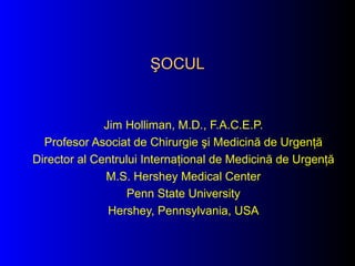 ŞOCUL

Jim Holliman, M.D., F.A.C.E.P.
Profesor Asociat de Chirurgie şi Medicină de Urgenţă
Director al Centrului Internaţional de Medicină de Urgenţă
M.S. Hershey Medical Center
Penn State University
Hershey, Pennsylvania, USA

 