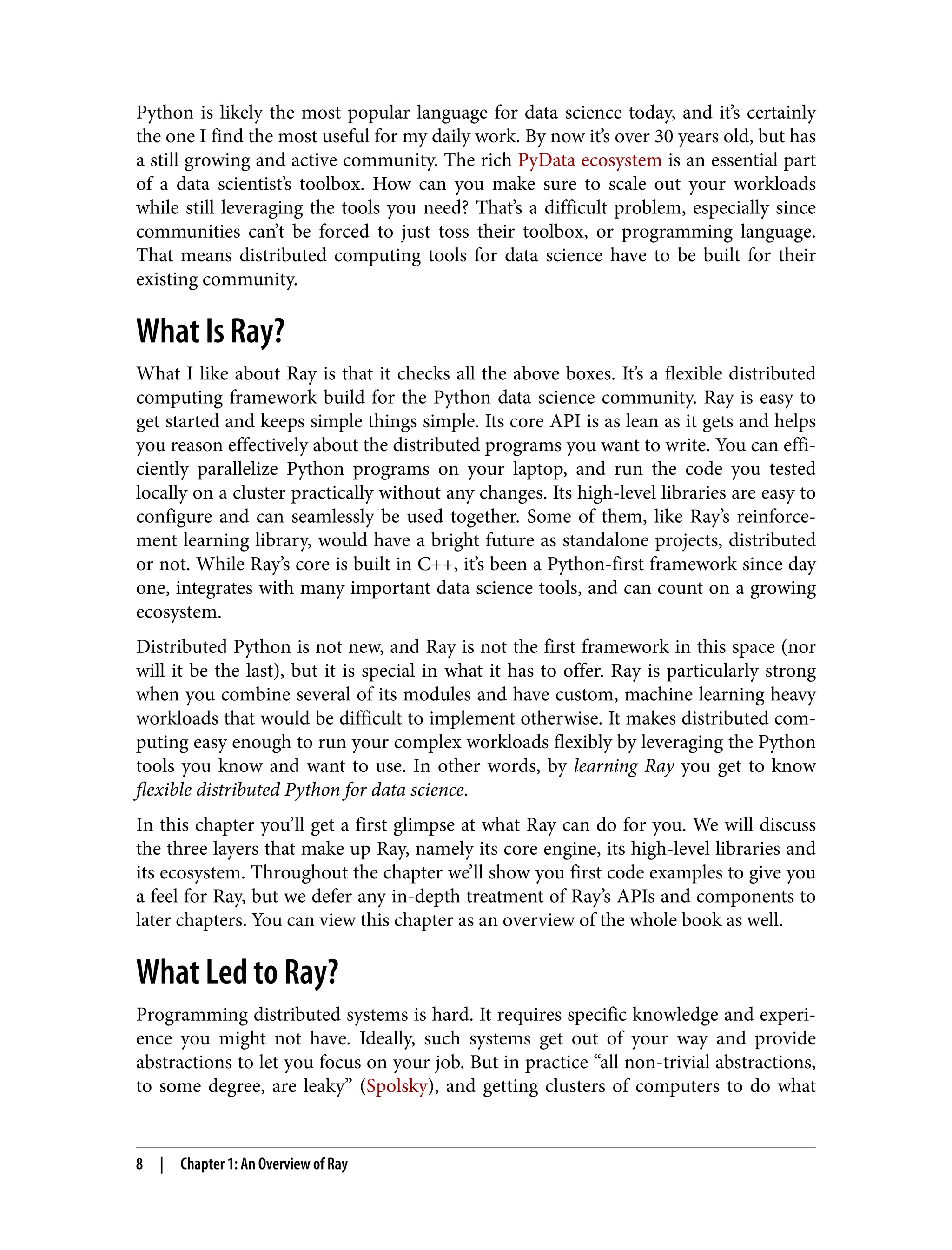 Python is likely the most popular language for data science today, and it’s certainly
the one I find the most useful for my daily work. By now it’s over 30 years old, but has
a still growing and active community. The rich PyData ecosystem is an essential part
of a data scientist’s toolbox. How can you make sure to scale out your workloads
while still leveraging the tools you need? That’s a difficult problem, especially since
communities can’t be forced to just toss their toolbox, or programming language.
That means distributed computing tools for data science have to be built for their
existing community.
What Is Ray?
What I like about Ray is that it checks all the above boxes. It’s a flexible distributed
computing framework build for the Python data science community. Ray is easy to
get started and keeps simple things simple. Its core API is as lean as it gets and helps
you reason effectively about the distributed programs you want to write. You can effi‐
ciently parallelize Python programs on your laptop, and run the code you tested
locally on a cluster practically without any changes. Its high-level libraries are easy to
configure and can seamlessly be used together. Some of them, like Ray’s reinforce‐
ment learning library, would have a bright future as standalone projects, distributed
or not. While Ray’s core is built in C++, it’s been a Python-first framework since day
one, integrates with many important data science tools, and can count on a growing
ecosystem.
Distributed Python is not new, and Ray is not the first framework in this space (nor
will it be the last), but it is special in what it has to offer. Ray is particularly strong
when you combine several of its modules and have custom, machine learning heavy
workloads that would be difficult to implement otherwise. It makes distributed com‐
puting easy enough to run your complex workloads flexibly by leveraging the Python
tools you know and want to use. In other words, by learning Ray you get to know
flexible distributed Python for data science.
In this chapter you’ll get a first glimpse at what Ray can do for you. We will discuss
the three layers that make up Ray, namely its core engine, its high-level libraries and
its ecosystem. Throughout the chapter we’ll show you first code examples to give you
a feel for Ray, but we defer any in-depth treatment of Ray’s APIs and components to
later chapters. You can view this chapter as an overview of the whole book as well.
What Led to Ray?
Programming distributed systems is hard. It requires specific knowledge and experi‐
ence you might not have. Ideally, such systems get out of your way and provide
abstractions to let you focus on your job. But in practice “all non-trivial abstractions,
to some degree, are leaky” (Spolsky), and getting clusters of computers to do what
8 | Chapter 1: An Overview of Ray
 
