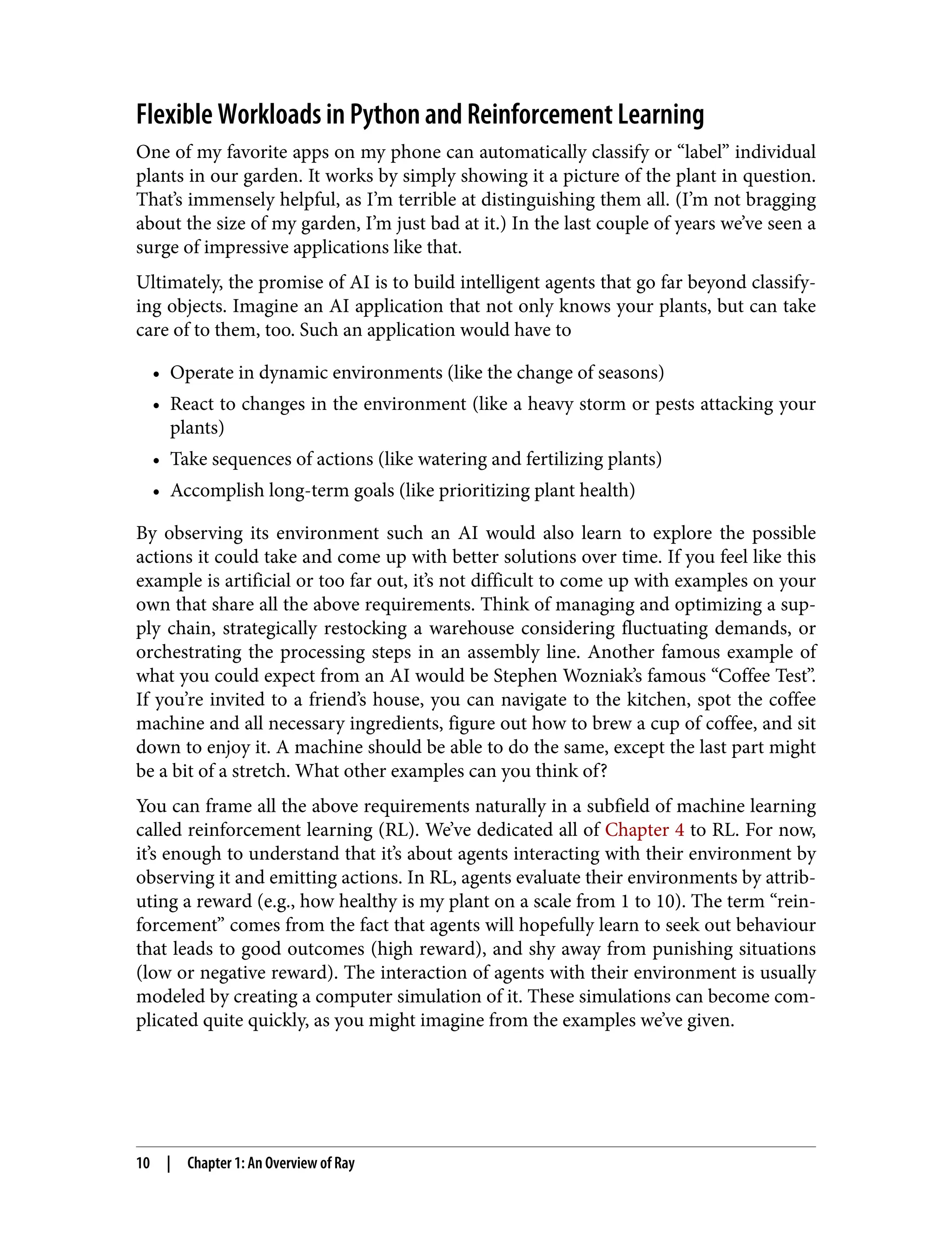 Flexible Workloads in Python and Reinforcement Learning
One of my favorite apps on my phone can automatically classify or “label” individual
plants in our garden. It works by simply showing it a picture of the plant in question.
That’s immensely helpful, as I’m terrible at distinguishing them all. (I’m not bragging
about the size of my garden, I’m just bad at it.) In the last couple of years we’ve seen a
surge of impressive applications like that.
Ultimately, the promise of AI is to build intelligent agents that go far beyond classify‐
ing objects. Imagine an AI application that not only knows your plants, but can take
care of to them, too. Such an application would have to
• Operate in dynamic environments (like the change of seasons)
• React to changes in the environment (like a heavy storm or pests attacking your
plants)
• Take sequences of actions (like watering and fertilizing plants)
• Accomplish long-term goals (like prioritizing plant health)
By observing its environment such an AI would also learn to explore the possible
actions it could take and come up with better solutions over time. If you feel like this
example is artificial or too far out, it’s not difficult to come up with examples on your
own that share all the above requirements. Think of managing and optimizing a sup‐
ply chain, strategically restocking a warehouse considering fluctuating demands, or
orchestrating the processing steps in an assembly line. Another famous example of
what you could expect from an AI would be Stephen Wozniak’s famous “Coffee Test”.
If you’re invited to a friend’s house, you can navigate to the kitchen, spot the coffee
machine and all necessary ingredients, figure out how to brew a cup of coffee, and sit
down to enjoy it. A machine should be able to do the same, except the last part might
be a bit of a stretch. What other examples can you think of?
You can frame all the above requirements naturally in a subfield of machine learning
called reinforcement learning (RL). We’ve dedicated all of Chapter 4 to RL. For now,
it’s enough to understand that it’s about agents interacting with their environment by
observing it and emitting actions. In RL, agents evaluate their environments by attrib‐
uting a reward (e.g., how healthy is my plant on a scale from 1 to 10). The term “rein‐
forcement” comes from the fact that agents will hopefully learn to seek out behaviour
that leads to good outcomes (high reward), and shy away from punishing situations
(low or negative reward). The interaction of agents with their environment is usually
modeled by creating a computer simulation of it. These simulations can become com‐
plicated quite quickly, as you might imagine from the examples we’ve given.
10 | Chapter 1: An Overview of Ray
 