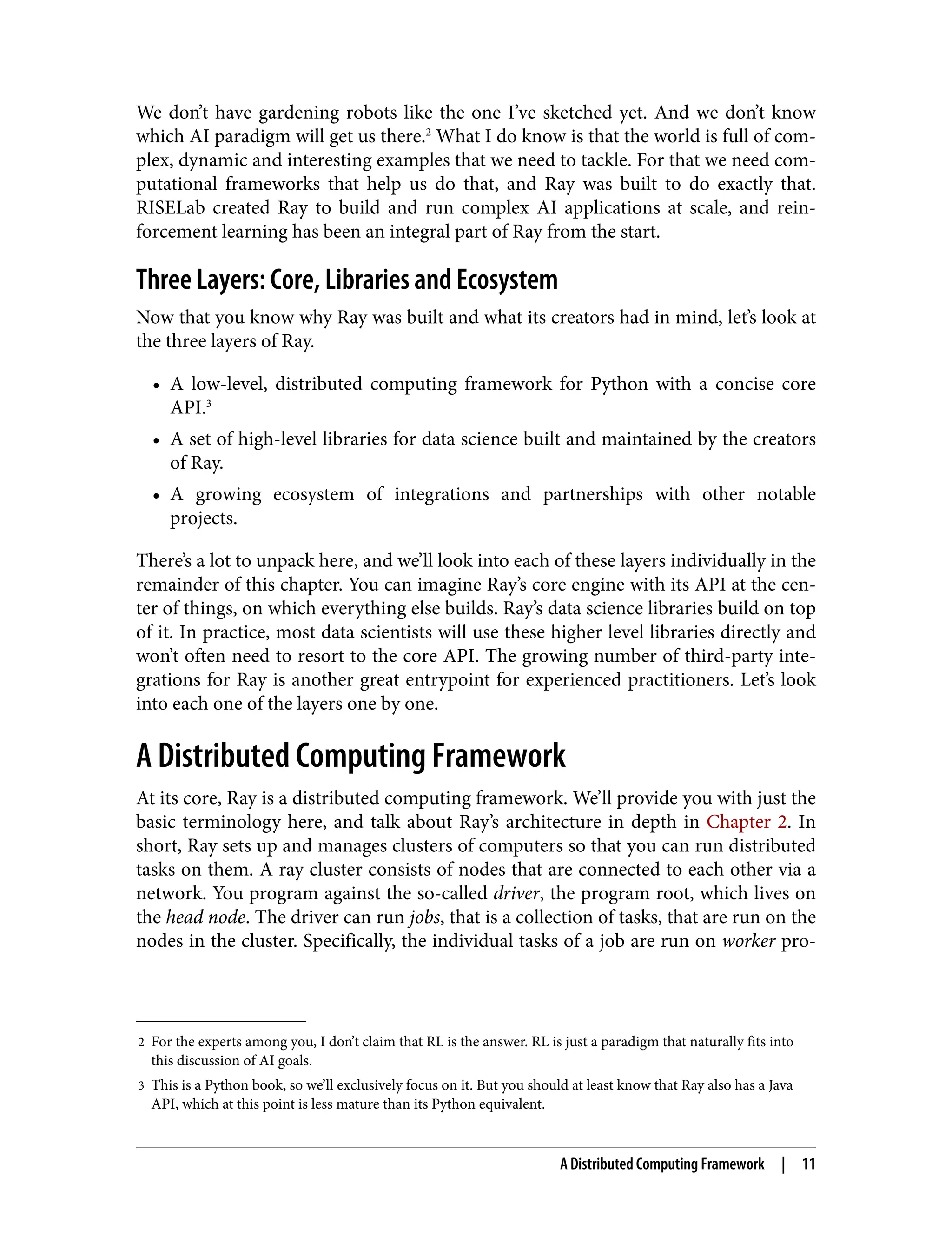 2 For the experts among you, I don’t claim that RL is the answer. RL is just a paradigm that naturally fits into
this discussion of AI goals.
3 This is a Python book, so we’ll exclusively focus on it. But you should at least know that Ray also has a Java
API, which at this point is less mature than its Python equivalent.
We don’t have gardening robots like the one I’ve sketched yet. And we don’t know
which AI paradigm will get us there.2
What I do know is that the world is full of com‐
plex, dynamic and interesting examples that we need to tackle. For that we need com‐
putational frameworks that help us do that, and Ray was built to do exactly that.
RISELab created Ray to build and run complex AI applications at scale, and rein‐
forcement learning has been an integral part of Ray from the start.
Three Layers: Core, Libraries and Ecosystem
Now that you know why Ray was built and what its creators had in mind, let’s look at
the three layers of Ray.
• A low-level, distributed computing framework for Python with a concise core
API.3
• A set of high-level libraries for data science built and maintained by the creators
of Ray.
• A growing ecosystem of integrations and partnerships with other notable
projects.
There’s a lot to unpack here, and we’ll look into each of these layers individually in the
remainder of this chapter. You can imagine Ray’s core engine with its API at the cen‐
ter of things, on which everything else builds. Ray’s data science libraries build on top
of it. In practice, most data scientists will use these higher level libraries directly and
won’t often need to resort to the core API. The growing number of third-party inte‐
grations for Ray is another great entrypoint for experienced practitioners. Let’s look
into each one of the layers one by one.
A Distributed Computing Framework
At its core, Ray is a distributed computing framework. We’ll provide you with just the
basic terminology here, and talk about Ray’s architecture in depth in Chapter 2. In
short, Ray sets up and manages clusters of computers so that you can run distributed
tasks on them. A ray cluster consists of nodes that are connected to each other via a
network. You program against the so-called driver, the program root, which lives on
the head node. The driver can run jobs, that is a collection of tasks, that are run on the
nodes in the cluster. Specifically, the individual tasks of a job are run on worker pro‐
A Distributed Computing Framework | 11
 