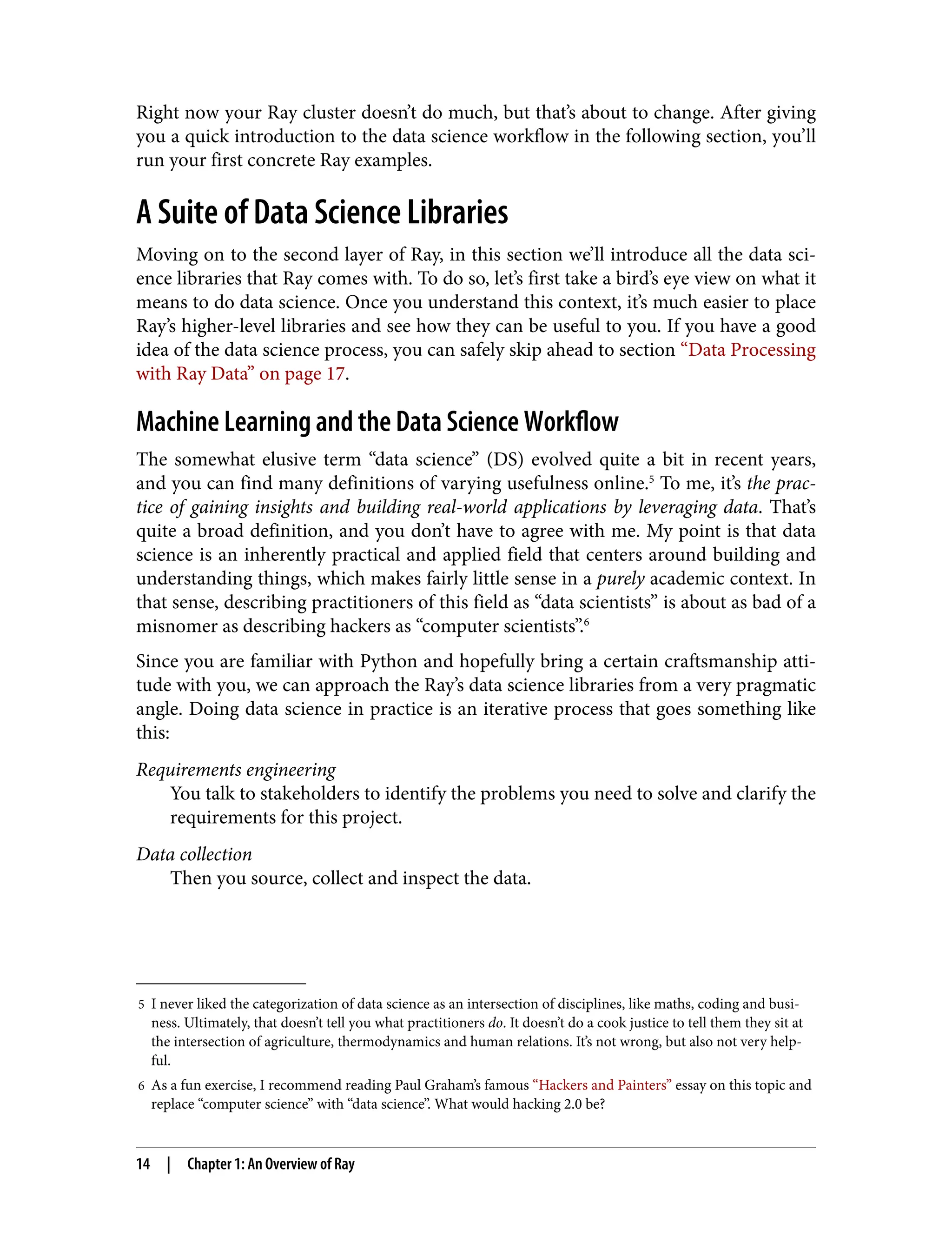 5 I never liked the categorization of data science as an intersection of disciplines, like maths, coding and busi‐
ness. Ultimately, that doesn’t tell you what practitioners do. It doesn’t do a cook justice to tell them they sit at
the intersection of agriculture, thermodynamics and human relations. It’s not wrong, but also not very help‐
ful.
6 As a fun exercise, I recommend reading Paul Graham’s famous “Hackers and Painters” essay on this topic and
replace “computer science” with “data science”. What would hacking 2.0 be?
Right now your Ray cluster doesn’t do much, but that’s about to change. After giving
you a quick introduction to the data science workflow in the following section, you’ll
run your first concrete Ray examples.
A Suite of Data Science Libraries
Moving on to the second layer of Ray, in this section we’ll introduce all the data sci‐
ence libraries that Ray comes with. To do so, let’s first take a bird’s eye view on what it
means to do data science. Once you understand this context, it’s much easier to place
Ray’s higher-level libraries and see how they can be useful to you. If you have a good
idea of the data science process, you can safely skip ahead to section “Data Processing
with Ray Data” on page 17.
Machine Learning and the Data Science Workflow
The somewhat elusive term “data science” (DS) evolved quite a bit in recent years,
and you can find many definitions of varying usefulness online.5
To me, it’s the prac‐
tice of gaining insights and building real-world applications by leveraging data. That’s
quite a broad definition, and you don’t have to agree with me. My point is that data
science is an inherently practical and applied field that centers around building and
understanding things, which makes fairly little sense in a purely academic context. In
that sense, describing practitioners of this field as “data scientists” is about as bad of a
misnomer as describing hackers as “computer scientists”.6
Since you are familiar with Python and hopefully bring a certain craftsmanship atti‐
tude with you, we can approach the Ray’s data science libraries from a very pragmatic
angle. Doing data science in practice is an iterative process that goes something like
this:
Requirements engineering
You talk to stakeholders to identify the problems you need to solve and clarify the
requirements for this project.
Data collection
Then you source, collect and inspect the data.
14 | Chapter 1: An Overview of Ray
 