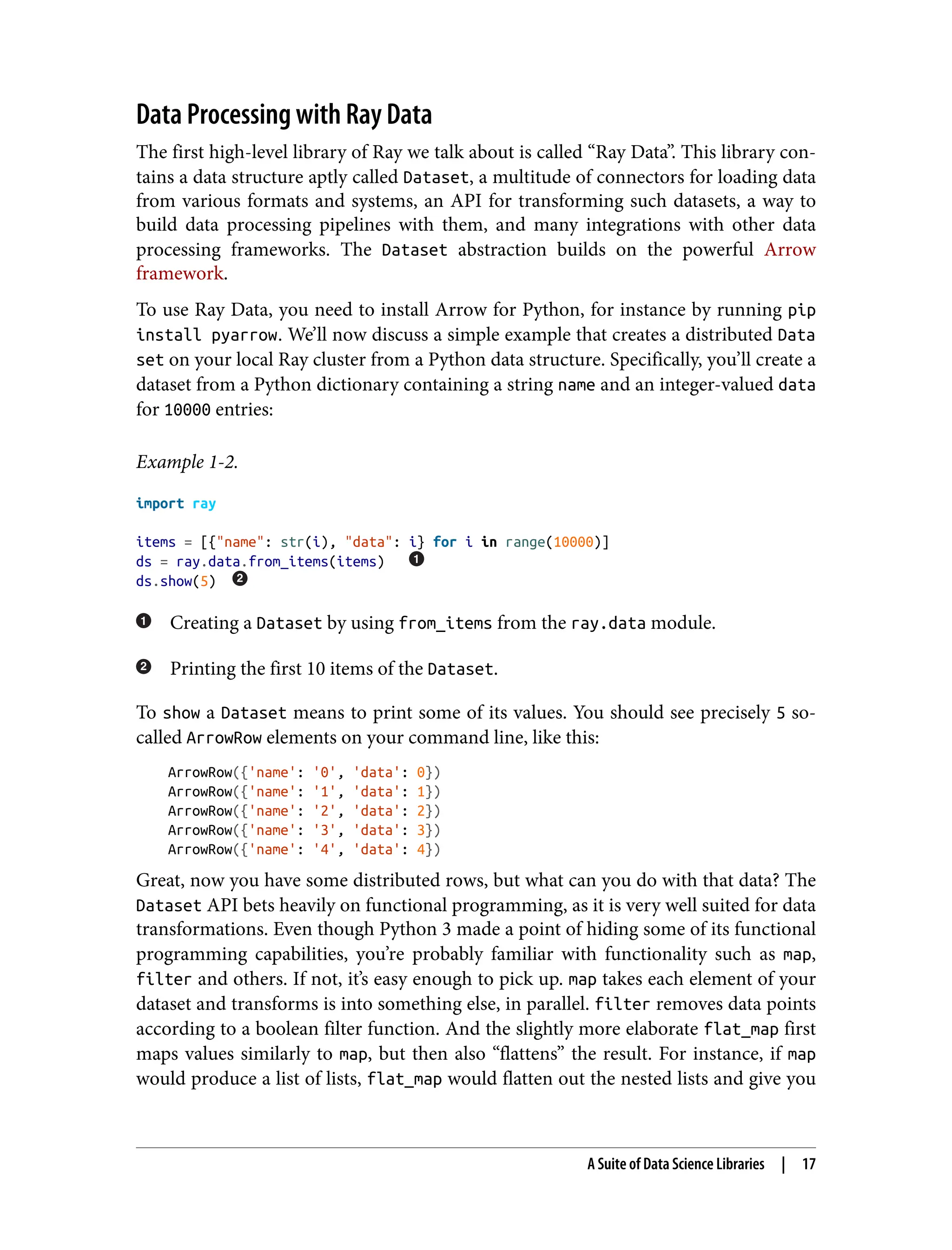 Data Processing with Ray Data
The first high-level library of Ray we talk about is called “Ray Data”. This library con‐
tains a data structure aptly called Dataset, a multitude of connectors for loading data
from various formats and systems, an API for transforming such datasets, a way to
build data processing pipelines with them, and many integrations with other data
processing frameworks. The Dataset abstraction builds on the powerful Arrow
framework.
To use Ray Data, you need to install Arrow for Python, for instance by running pip
install pyarrow. We’ll now discuss a simple example that creates a distributed Data
set on your local Ray cluster from a Python data structure. Specifically, you’ll create a
dataset from a Python dictionary containing a string name and an integer-valued data
for 10000 entries:
Example 1-2.
import ray
items = [{"name": str(i), "data": i} for i in range(10000)]
ds = ray.data.from_items(items)
ds.show(5)
Creating a Dataset by using from_items from the ray.data module.
Printing the first 10 items of the Dataset.
To show a Dataset means to print some of its values. You should see precisely 5 so-
called ArrowRow elements on your command line, like this:
ArrowRow({'name': '0', 'data': 0})
ArrowRow({'name': '1', 'data': 1})
ArrowRow({'name': '2', 'data': 2})
ArrowRow({'name': '3', 'data': 3})
ArrowRow({'name': '4', 'data': 4})
Great, now you have some distributed rows, but what can you do with that data? The
Dataset API bets heavily on functional programming, as it is very well suited for data
transformations. Even though Python 3 made a point of hiding some of its functional
programming capabilities, you’re probably familiar with functionality such as map,
filter and others. If not, it’s easy enough to pick up. map takes each element of your
dataset and transforms is into something else, in parallel. filter removes data points
according to a boolean filter function. And the slightly more elaborate flat_map first
maps values similarly to map, but then also “flattens” the result. For instance, if map
would produce a list of lists, flat_map would flatten out the nested lists and give you
A Suite of Data Science Libraries | 17
 