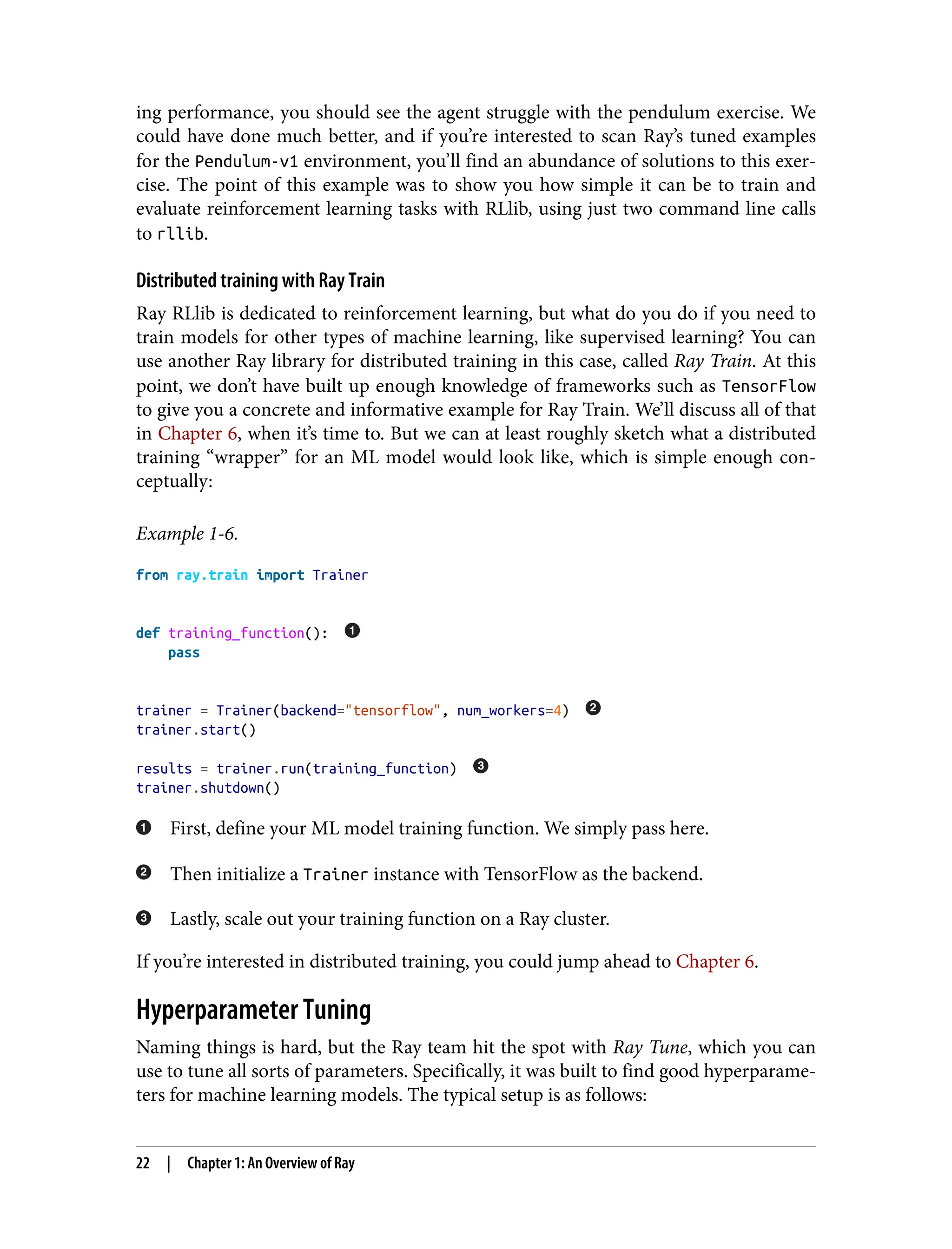 ing performance, you should see the agent struggle with the pendulum exercise. We
could have done much better, and if you’re interested to scan Ray’s tuned examples
for the Pendulum-v1 environment, you’ll find an abundance of solutions to this exer‐
cise. The point of this example was to show you how simple it can be to train and
evaluate reinforcement learning tasks with RLlib, using just two command line calls
to rllib.
Distributed training with Ray Train
Ray RLlib is dedicated to reinforcement learning, but what do you do if you need to
train models for other types of machine learning, like supervised learning? You can
use another Ray library for distributed training in this case, called Ray Train. At this
point, we don’t have built up enough knowledge of frameworks such as TensorFlow
to give you a concrete and informative example for Ray Train. We’ll discuss all of that
in Chapter 6, when it’s time to. But we can at least roughly sketch what a distributed
training “wrapper” for an ML model would look like, which is simple enough con‐
ceptually:
Example 1-6.
from ray.train import Trainer
def training_function():
pass
trainer = Trainer(backend="tensorflow", num_workers=4)
trainer.start()
results = trainer.run(training_function)
trainer.shutdown()
First, define your ML model training function. We simply pass here.
Then initialize a Trainer instance with TensorFlow as the backend.
Lastly, scale out your training function on a Ray cluster.
If you’re interested in distributed training, you could jump ahead to Chapter 6.
Hyperparameter Tuning
Naming things is hard, but the Ray team hit the spot with Ray Tune, which you can
use to tune all sorts of parameters. Specifically, it was built to find good hyperparame‐
ters for machine learning models. The typical setup is as follows:
22 | Chapter 1: An Overview of Ray
 