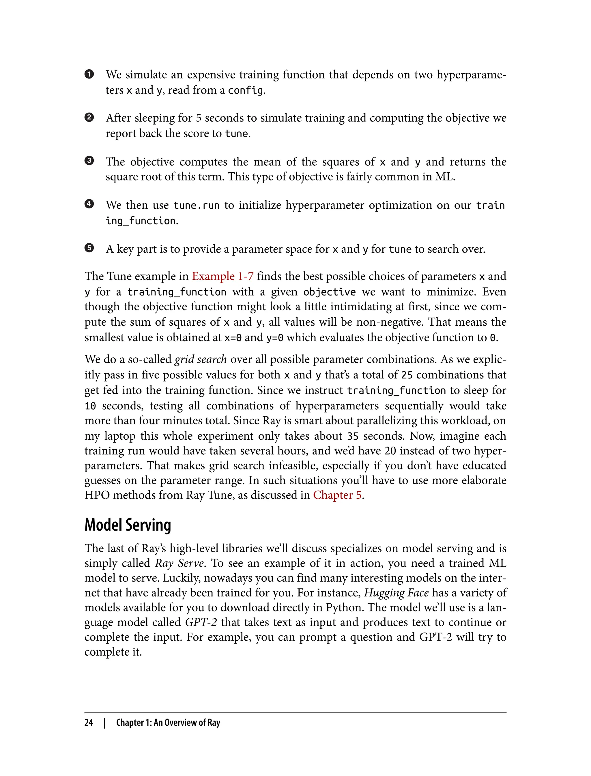 We simulate an expensive training function that depends on two hyperparame‐
ters x and y, read from a config.
After sleeping for 5 seconds to simulate training and computing the objective we
report back the score to tune.
The objective computes the mean of the squares of x and y and returns the
square root of this term. This type of objective is fairly common in ML.
We then use tune.run to initialize hyperparameter optimization on our train
ing_function.
A key part is to provide a parameter space for x and y for tune to search over.
The Tune example in Example 1-7 finds the best possible choices of parameters x and
y for a training_function with a given objective we want to minimize. Even
though the objective function might look a little intimidating at first, since we com‐
pute the sum of squares of x and y, all values will be non-negative. That means the
smallest value is obtained at x=0 and y=0 which evaluates the objective function to 0.
We do a so-called grid search over all possible parameter combinations. As we explic‐
itly pass in five possible values for both x and y that’s a total of 25 combinations that
get fed into the training function. Since we instruct training_function to sleep for
10 seconds, testing all combinations of hyperparameters sequentially would take
more than four minutes total. Since Ray is smart about parallelizing this workload, on
my laptop this whole experiment only takes about 35 seconds. Now, imagine each
training run would have taken several hours, and we’d have 20 instead of two hyper‐
parameters. That makes grid search infeasible, especially if you don’t have educated
guesses on the parameter range. In such situations you’ll have to use more elaborate
HPO methods from Ray Tune, as discussed in Chapter 5.
Model Serving
The last of Ray’s high-level libraries we’ll discuss specializes on model serving and is
simply called Ray Serve. To see an example of it in action, you need a trained ML
model to serve. Luckily, nowadays you can find many interesting models on the inter‐
net that have already been trained for you. For instance, Hugging Face has a variety of
models available for you to download directly in Python. The model we’ll use is a lan‐
guage model called GPT-2 that takes text as input and produces text to continue or
complete the input. For example, you can prompt a question and GPT-2 will try to
complete it.
24 | Chapter 1: An Overview of Ray
 