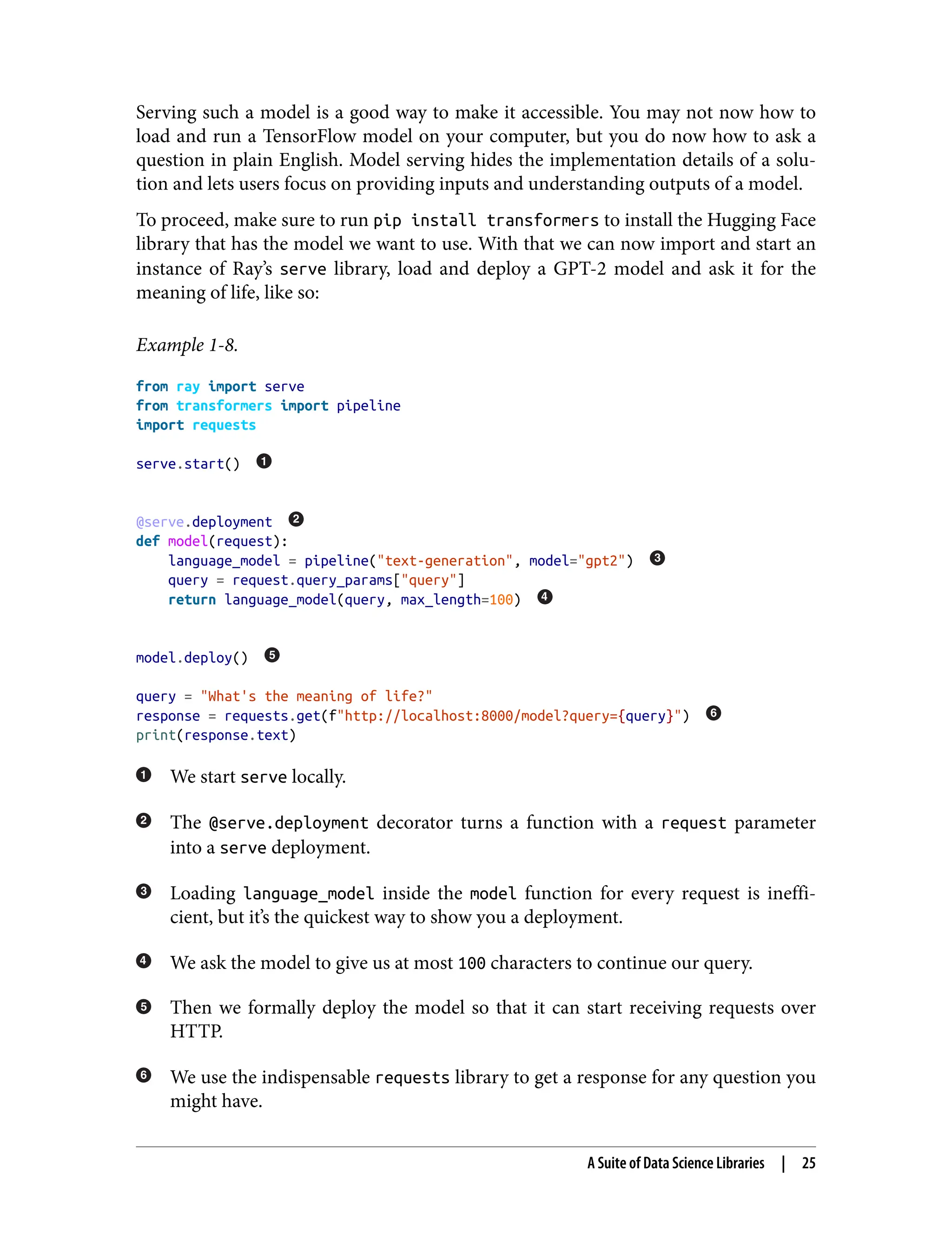 Serving such a model is a good way to make it accessible. You may not now how to
load and run a TensorFlow model on your computer, but you do now how to ask a
question in plain English. Model serving hides the implementation details of a solu‐
tion and lets users focus on providing inputs and understanding outputs of a model.
To proceed, make sure to run pip install transformers to install the Hugging Face
library that has the model we want to use. With that we can now import and start an
instance of Ray’s serve library, load and deploy a GPT-2 model and ask it for the
meaning of life, like so:
Example 1-8.
from ray import serve
from transformers import pipeline
import requests
serve.start()
@serve.deployment
def model(request):
language_model = pipeline("text-generation", model="gpt2")
query = request.query_params["query"]
return language_model(query, max_length=100)
model.deploy()
query = "What's the meaning of life?"
response = requests.get(f"http://localhost:8000/model?query={query}")
print(response.text)
We start serve locally.
The @serve.deployment decorator turns a function with a request parameter
into a serve deployment.
Loading language_model inside the model function for every request is ineffi‐
cient, but it’s the quickest way to show you a deployment.
We ask the model to give us at most 100 characters to continue our query.
Then we formally deploy the model so that it can start receiving requests over
HTTP.
We use the indispensable requests library to get a response for any question you
might have.
A Suite of Data Science Libraries | 25
 