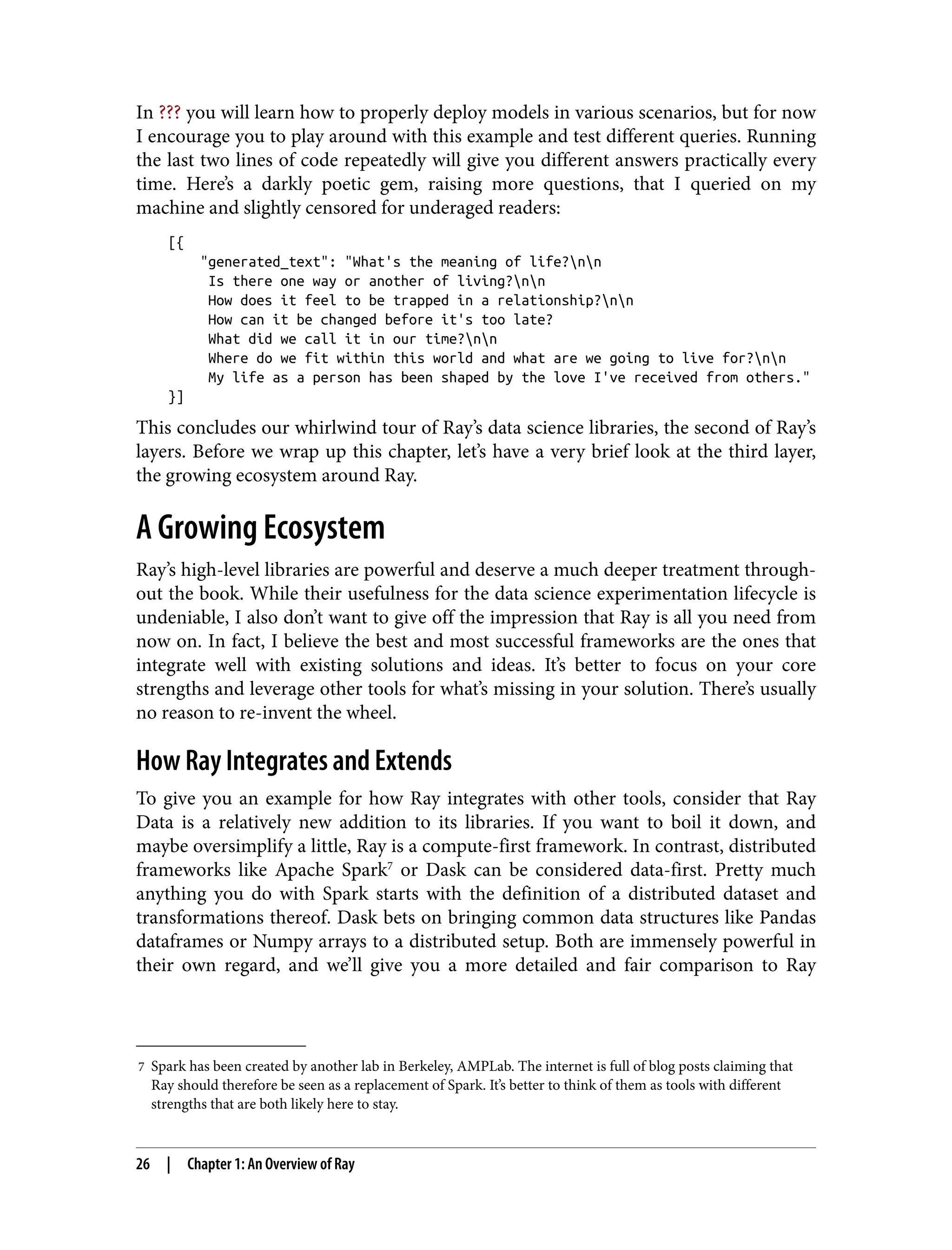 7 Spark has been created by another lab in Berkeley, AMPLab. The internet is full of blog posts claiming that
Ray should therefore be seen as a replacement of Spark. It’s better to think of them as tools with different
strengths that are both likely here to stay.
In ??? you will learn how to properly deploy models in various scenarios, but for now
I encourage you to play around with this example and test different queries. Running
the last two lines of code repeatedly will give you different answers practically every
time. Here’s a darkly poetic gem, raising more questions, that I queried on my
machine and slightly censored for underaged readers:
[{
"generated_text": "What's the meaning of life?nn
Is there one way or another of living?nn
How does it feel to be trapped in a relationship?nn
How can it be changed before it's too late?
What did we call it in our time?nn
Where do we fit within this world and what are we going to live for?nn
My life as a person has been shaped by the love I've received from others."
}]
This concludes our whirlwind tour of Ray’s data science libraries, the second of Ray’s
layers. Before we wrap up this chapter, let’s have a very brief look at the third layer,
the growing ecosystem around Ray.
A Growing Ecosystem
Ray’s high-level libraries are powerful and deserve a much deeper treatment through‐
out the book. While their usefulness for the data science experimentation lifecycle is
undeniable, I also don’t want to give off the impression that Ray is all you need from
now on. In fact, I believe the best and most successful frameworks are the ones that
integrate well with existing solutions and ideas. It’s better to focus on your core
strengths and leverage other tools for what’s missing in your solution. There’s usually
no reason to re-invent the wheel.
How Ray Integrates and Extends
To give you an example for how Ray integrates with other tools, consider that Ray
Data is a relatively new addition to its libraries. If you want to boil it down, and
maybe oversimplify a little, Ray is a compute-first framework. In contrast, distributed
frameworks like Apache Spark7
or Dask can be considered data-first. Pretty much
anything you do with Spark starts with the definition of a distributed dataset and
transformations thereof. Dask bets on bringing common data structures like Pandas
dataframes or Numpy arrays to a distributed setup. Both are immensely powerful in
their own regard, and we’ll give you a more detailed and fair comparison to Ray
26 | Chapter 1: An Overview of Ray
 