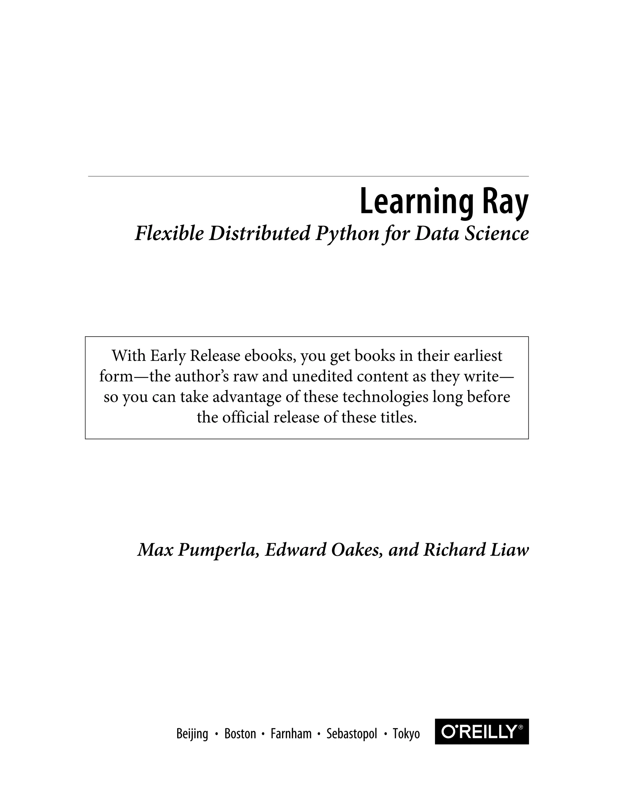 With Early Release ebooks, you get books in their earliest
form—the author’s raw and unedited content as they write—
so you can take advantage of these technologies long before
the official release of these titles.
Max Pumperla, Edward Oakes, and Richard Liaw
Learning Ray
Flexible Distributed Python for Data Science
Boston Farnham Sebastopol Tokyo
Beijing Boston Farnham Sebastopol Tokyo
Beijing
 