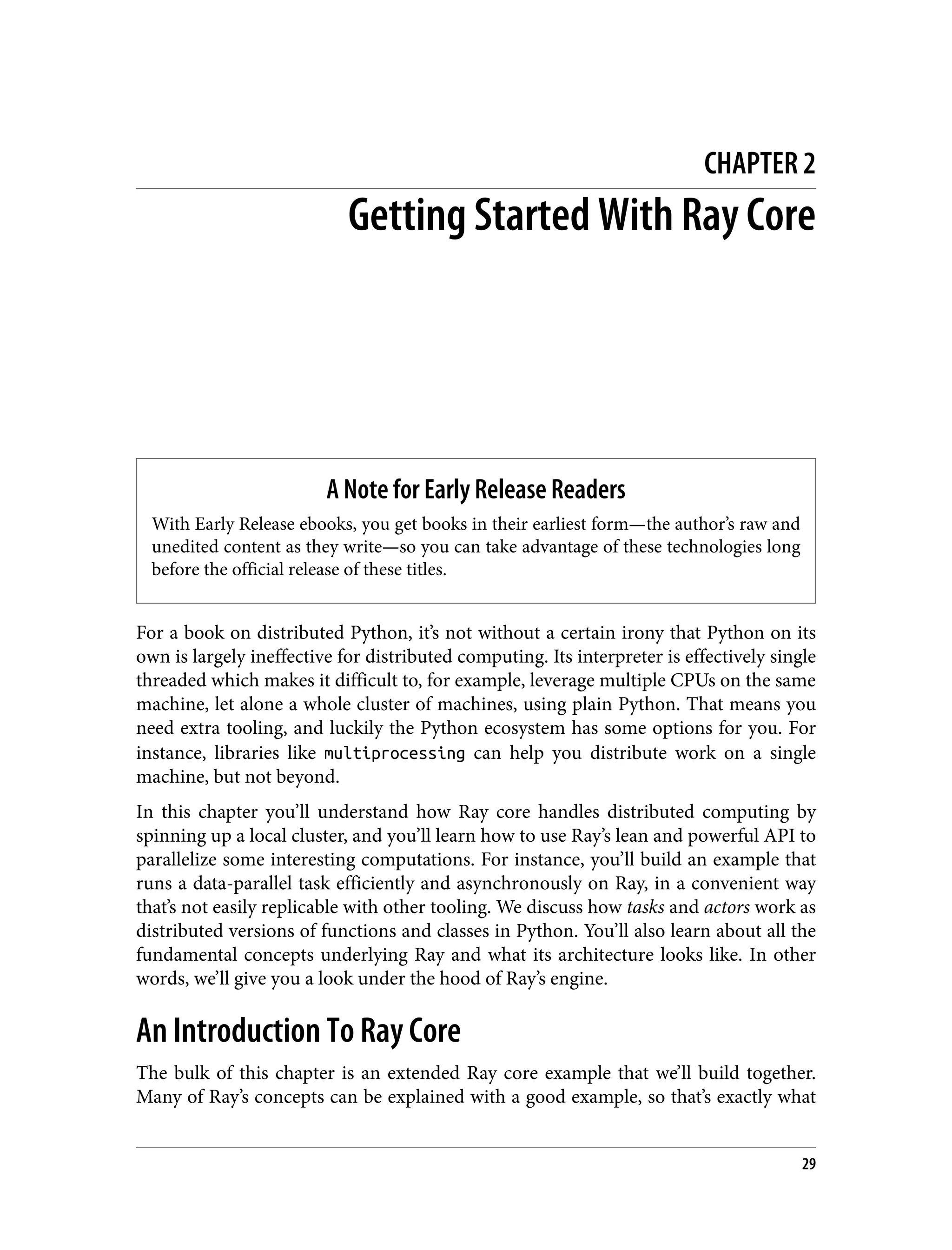 CHAPTER 2
Getting Started With Ray Core
A Note for Early Release Readers
With Early Release ebooks, you get books in their earliest form—the author’s raw and
unedited content as they write—so you can take advantage of these technologies long
before the official release of these titles.
For a book on distributed Python, it’s not without a certain irony that Python on its
own is largely ineffective for distributed computing. Its interpreter is effectively single
threaded which makes it difficult to, for example, leverage multiple CPUs on the same
machine, let alone a whole cluster of machines, using plain Python. That means you
need extra tooling, and luckily the Python ecosystem has some options for you. For
instance, libraries like multiprocessing can help you distribute work on a single
machine, but not beyond.
In this chapter you’ll understand how Ray core handles distributed computing by
spinning up a local cluster, and you’ll learn how to use Ray’s lean and powerful API to
parallelize some interesting computations. For instance, you’ll build an example that
runs a data-parallel task efficiently and asynchronously on Ray, in a convenient way
that’s not easily replicable with other tooling. We discuss how tasks and actors work as
distributed versions of functions and classes in Python. You’ll also learn about all the
fundamental concepts underlying Ray and what its architecture looks like. In other
words, we’ll give you a look under the hood of Ray’s engine.
An Introduction To Ray Core
The bulk of this chapter is an extended Ray core example that we’ll build together.
Many of Ray’s concepts can be explained with a good example, so that’s exactly what
29
 