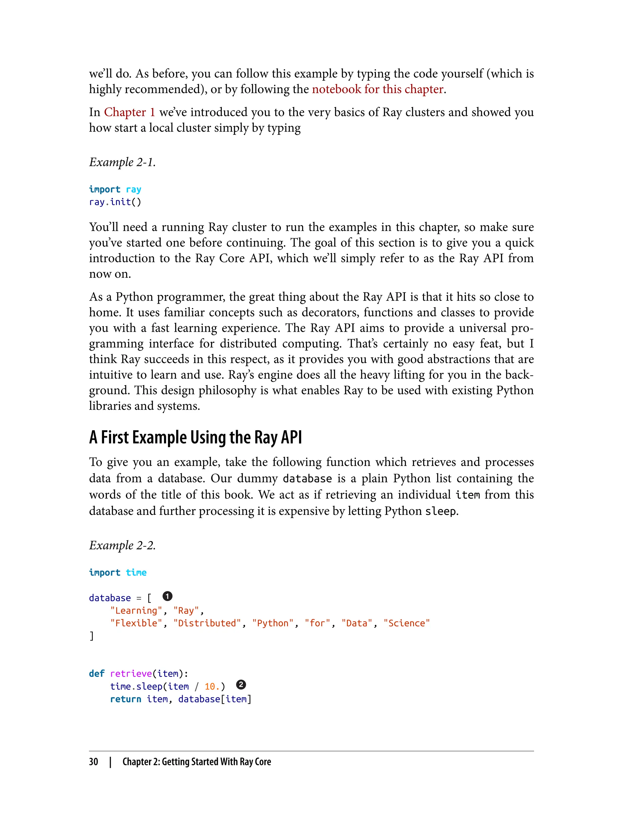 we’ll do. As before, you can follow this example by typing the code yourself (which is
highly recommended), or by following the notebook for this chapter.
In Chapter 1 we’ve introduced you to the very basics of Ray clusters and showed you
how start a local cluster simply by typing
Example 2-1.
import ray
ray.init()
You’ll need a running Ray cluster to run the examples in this chapter, so make sure
you’ve started one before continuing. The goal of this section is to give you a quick
introduction to the Ray Core API, which we’ll simply refer to as the Ray API from
now on.
As a Python programmer, the great thing about the Ray API is that it hits so close to
home. It uses familiar concepts such as decorators, functions and classes to provide
you with a fast learning experience. The Ray API aims to provide a universal pro‐
gramming interface for distributed computing. That’s certainly no easy feat, but I
think Ray succeeds in this respect, as it provides you with good abstractions that are
intuitive to learn and use. Ray’s engine does all the heavy lifting for you in the back‐
ground. This design philosophy is what enables Ray to be used with existing Python
libraries and systems.
A First Example Using the Ray API
To give you an example, take the following function which retrieves and processes
data from a database. Our dummy database is a plain Python list containing the
words of the title of this book. We act as if retrieving an individual item from this
database and further processing it is expensive by letting Python sleep.
Example 2-2.
import time
database = [
"Learning", "Ray",
"Flexible", "Distributed", "Python", "for", "Data", "Science"
]
def retrieve(item):
time.sleep(item / 10.)
return item, database[item]
30 | Chapter 2: Getting Started With Ray Core
 