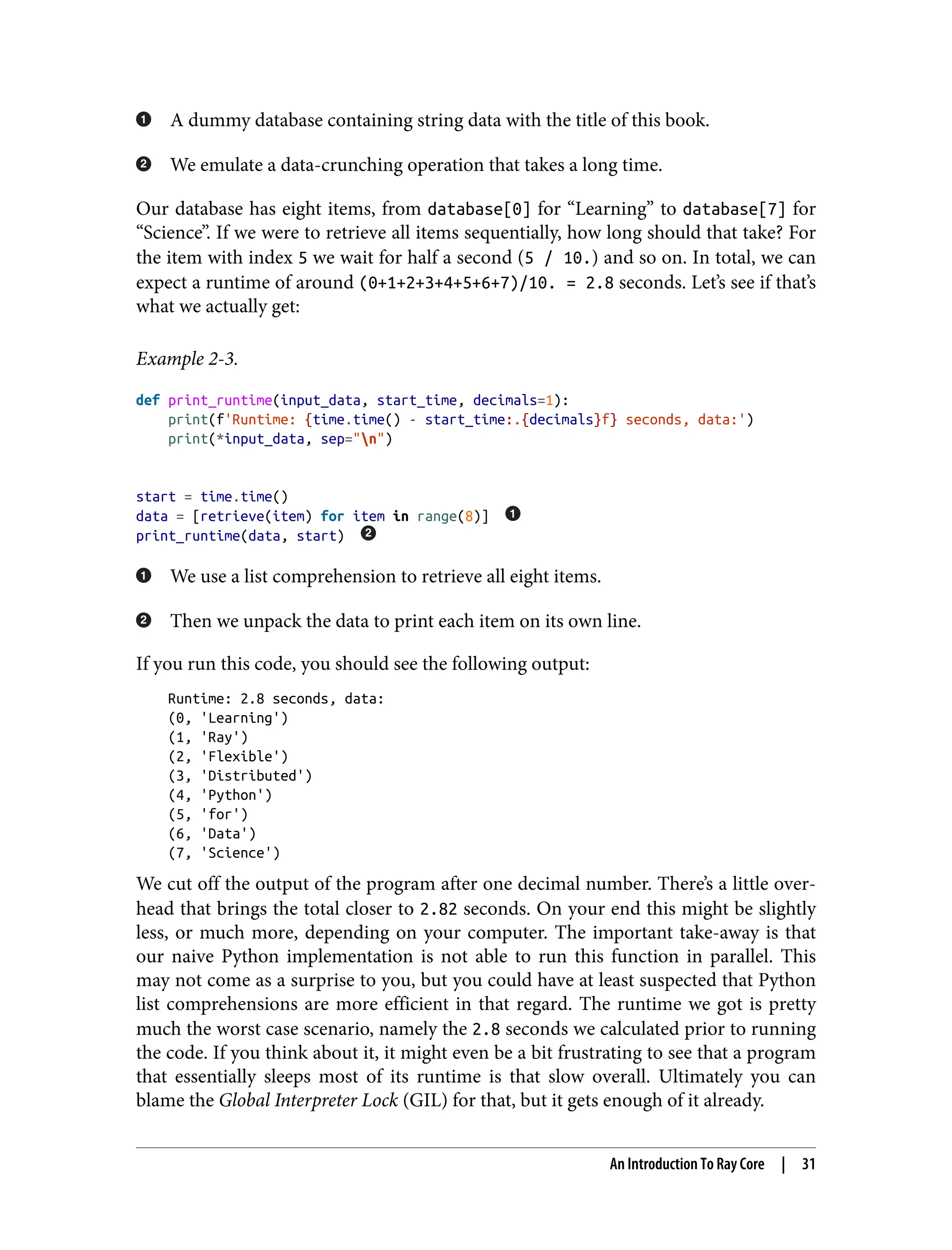 A dummy database containing string data with the title of this book.
We emulate a data-crunching operation that takes a long time.
Our database has eight items, from database[0] for “Learning” to database[7] for
“Science”. If we were to retrieve all items sequentially, how long should that take? For
the item with index 5 we wait for half a second (5 / 10.) and so on. In total, we can
expect a runtime of around (0+1+2+3+4+5+6+7)/10. = 2.8 seconds. Let’s see if that’s
what we actually get:
Example 2-3.
def print_runtime(input_data, start_time, decimals=1):
print(f'Runtime: {time.time() - start_time:.{decimals}f} seconds, data:')
print(*input_data, sep="n")
start = time.time()
data = [retrieve(item) for item in range(8)]
print_runtime(data, start)
We use a list comprehension to retrieve all eight items.
Then we unpack the data to print each item on its own line.
If you run this code, you should see the following output:
Runtime: 2.8 seconds, data:
(0, 'Learning')
(1, 'Ray')
(2, 'Flexible')
(3, 'Distributed')
(4, 'Python')
(5, 'for')
(6, 'Data')
(7, 'Science')
We cut off the output of the program after one decimal number. There’s a little over‐
head that brings the total closer to 2.82 seconds. On your end this might be slightly
less, or much more, depending on your computer. The important take-away is that
our naive Python implementation is not able to run this function in parallel. This
may not come as a surprise to you, but you could have at least suspected that Python
list comprehensions are more efficient in that regard. The runtime we got is pretty
much the worst case scenario, namely the 2.8 seconds we calculated prior to running
the code. If you think about it, it might even be a bit frustrating to see that a program
that essentially sleeps most of its runtime is that slow overall. Ultimately you can
blame the Global Interpreter Lock (GIL) for that, but it gets enough of it already.
An Introduction To Ray Core | 31
 