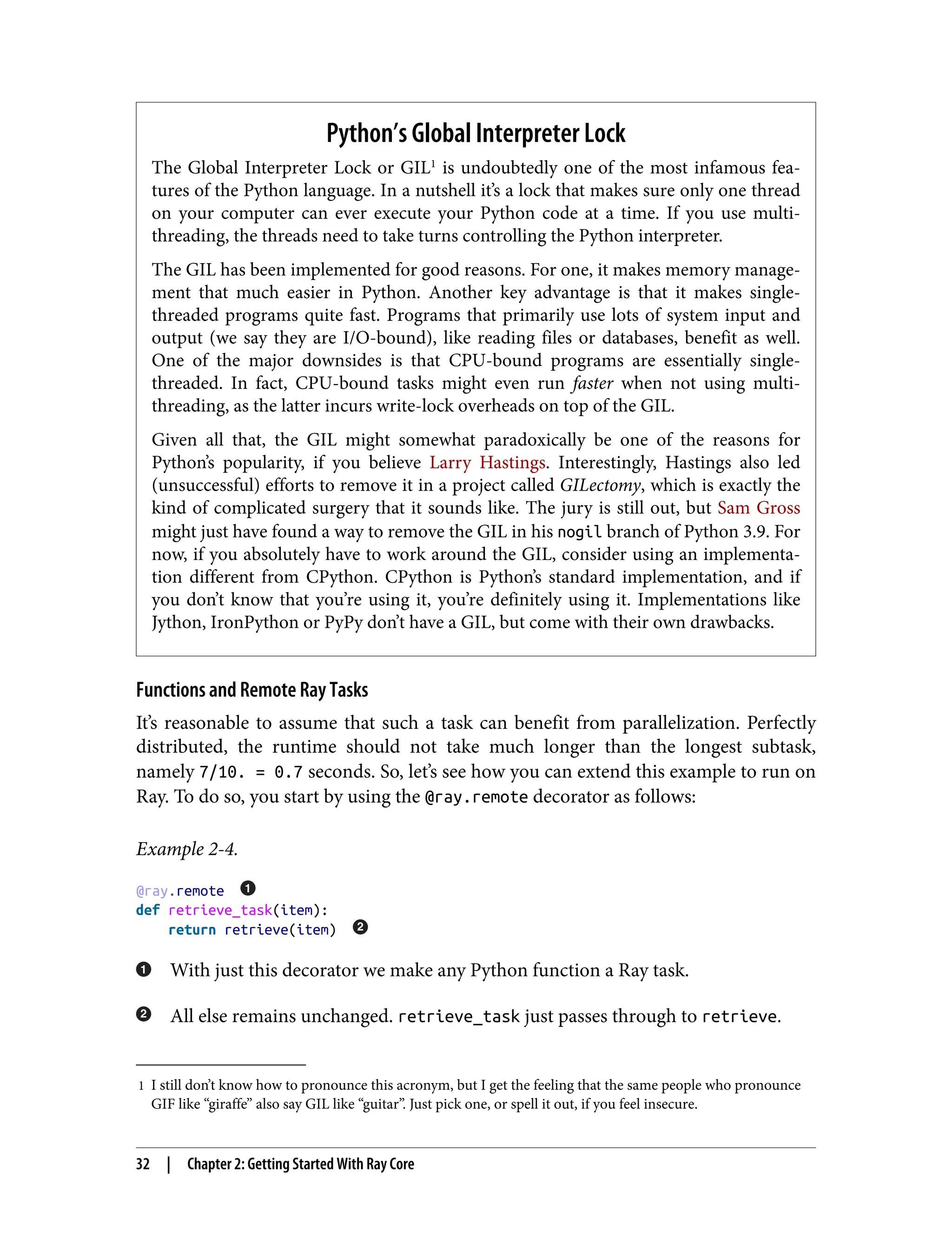 1 I still don’t know how to pronounce this acronym, but I get the feeling that the same people who pronounce
GIF like “giraffe” also say GIL like “guitar”. Just pick one, or spell it out, if you feel insecure.
Python’s Global Interpreter Lock
The Global Interpreter Lock or GIL1
is undoubtedly one of the most infamous fea‐
tures of the Python language. In a nutshell it’s a lock that makes sure only one thread
on your computer can ever execute your Python code at a time. If you use multi-
threading, the threads need to take turns controlling the Python interpreter.
The GIL has been implemented for good reasons. For one, it makes memory manage‐
ment that much easier in Python. Another key advantage is that it makes single-
threaded programs quite fast. Programs that primarily use lots of system input and
output (we say they are I/O-bound), like reading files or databases, benefit as well.
One of the major downsides is that CPU-bound programs are essentially single-
threaded. In fact, CPU-bound tasks might even run faster when not using multi-
threading, as the latter incurs write-lock overheads on top of the GIL.
Given all that, the GIL might somewhat paradoxically be one of the reasons for
Python’s popularity, if you believe Larry Hastings. Interestingly, Hastings also led
(unsuccessful) efforts to remove it in a project called GILectomy, which is exactly the
kind of complicated surgery that it sounds like. The jury is still out, but Sam Gross
might just have found a way to remove the GIL in his nogil branch of Python 3.9. For
now, if you absolutely have to work around the GIL, consider using an implementa‐
tion different from CPython. CPython is Python’s standard implementation, and if
you don’t know that you’re using it, you’re definitely using it. Implementations like
Jython, IronPython or PyPy don’t have a GIL, but come with their own drawbacks.
Functions and Remote Ray Tasks
It’s reasonable to assume that such a task can benefit from parallelization. Perfectly
distributed, the runtime should not take much longer than the longest subtask,
namely 7/10. = 0.7 seconds. So, let’s see how you can extend this example to run on
Ray. To do so, you start by using the @ray.remote decorator as follows:
Example 2-4.
@ray.remote
def retrieve_task(item):
return retrieve(item)
With just this decorator we make any Python function a Ray task.
All else remains unchanged. retrieve_task just passes through to retrieve.
32 | Chapter 2: Getting Started With Ray Core
 