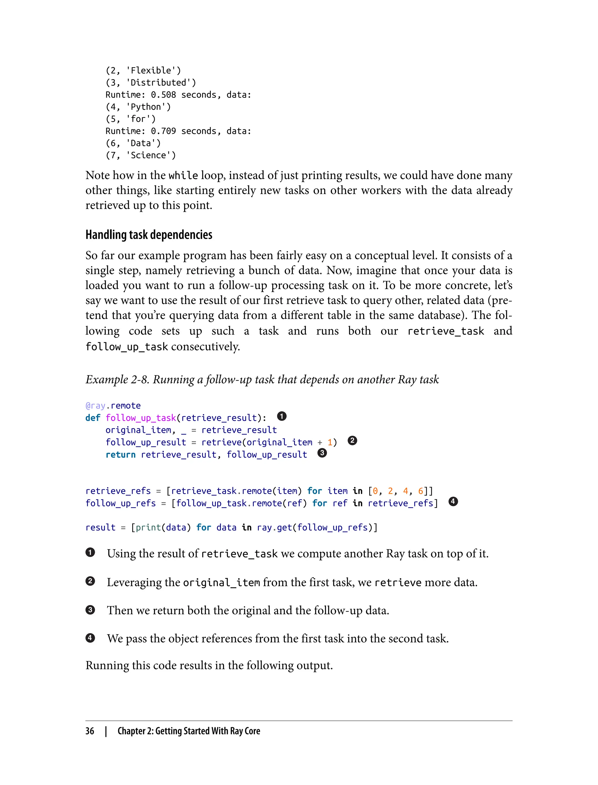 (2, 'Flexible')
(3, 'Distributed')
Runtime: 0.508 seconds, data:
(4, 'Python')
(5, 'for')
Runtime: 0.709 seconds, data:
(6, 'Data')
(7, 'Science')
Note how in the while loop, instead of just printing results, we could have done many
other things, like starting entirely new tasks on other workers with the data already
retrieved up to this point.
Handling task dependencies
So far our example program has been fairly easy on a conceptual level. It consists of a
single step, namely retrieving a bunch of data. Now, imagine that once your data is
loaded you want to run a follow-up processing task on it. To be more concrete, let’s
say we want to use the result of our first retrieve task to query other, related data (pre‐
tend that you’re querying data from a different table in the same database). The fol‐
lowing code sets up such a task and runs both our retrieve_task and
follow_up_task consecutively.
Example 2-8. Running a follow-up task that depends on another Ray task
@ray.remote
def follow_up_task(retrieve_result):
original_item, _ = retrieve_result
follow_up_result = retrieve(original_item + 1)
return retrieve_result, follow_up_result
retrieve_refs = [retrieve_task.remote(item) for item in [0, 2, 4, 6]]
follow_up_refs = [follow_up_task.remote(ref) for ref in retrieve_refs]
result = [print(data) for data in ray.get(follow_up_refs)]
Using the result of retrieve_task we compute another Ray task on top of it.
Leveraging the original_item from the first task, we retrieve more data.
Then we return both the original and the follow-up data.
We pass the object references from the first task into the second task.
Running this code results in the following output.
36 | Chapter 2: Getting Started With Ray Core
 