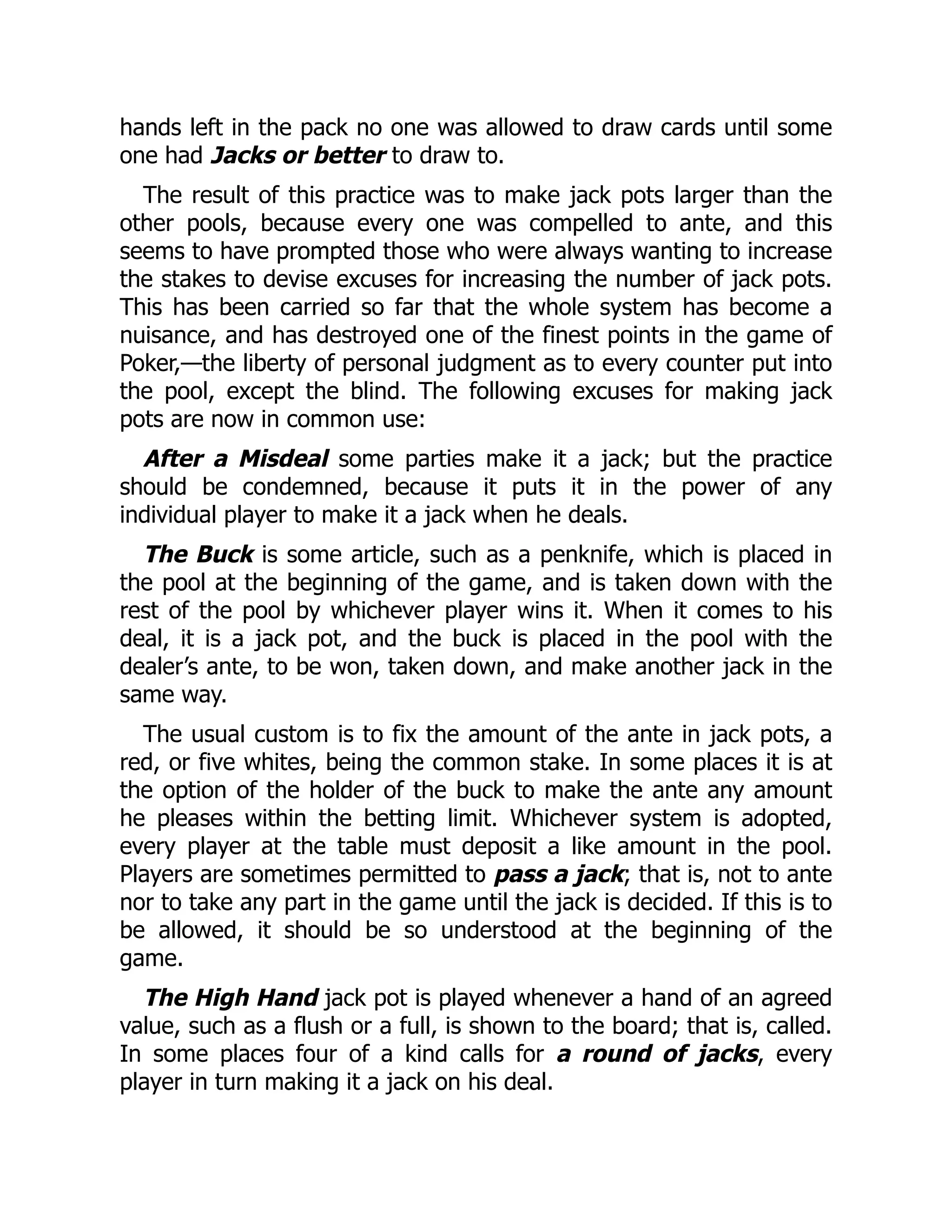 hands left in the pack no one was allowed to draw cards until some
one had Jacks or better to draw to.
The result of this practice was to make jack pots larger than the
other pools, because every one was compelled to ante, and this
seems to have prompted those who were always wanting to increase
the stakes to devise excuses for increasing the number of jack pots.
This has been carried so far that the whole system has become a
nuisance, and has destroyed one of the finest points in the game of
Poker,—the liberty of personal judgment as to every counter put into
the pool, except the blind. The following excuses for making jack
pots are now in common use:
After a Misdeal some parties make it a jack; but the practice
should be condemned, because it puts it in the power of any
individual player to make it a jack when he deals.
The Buck is some article, such as a penknife, which is placed in
the pool at the beginning of the game, and is taken down with the
rest of the pool by whichever player wins it. When it comes to his
deal, it is a jack pot, and the buck is placed in the pool with the
dealer’s ante, to be won, taken down, and make another jack in the
same way.
The usual custom is to fix the amount of the ante in jack pots, a
red, or five whites, being the common stake. In some places it is at
the option of the holder of the buck to make the ante any amount
he pleases within the betting limit. Whichever system is adopted,
every player at the table must deposit a like amount in the pool.
Players are sometimes permitted to pass a jack; that is, not to ante
nor to take any part in the game until the jack is decided. If this is to
be allowed, it should be so understood at the beginning of the
game.
The High Hand jack pot is played whenever a hand of an agreed
value, such as a flush or a full, is shown to the board; that is, called.
In some places four of a kind calls for a round of jacks, every
player in turn making it a jack on his deal.
 