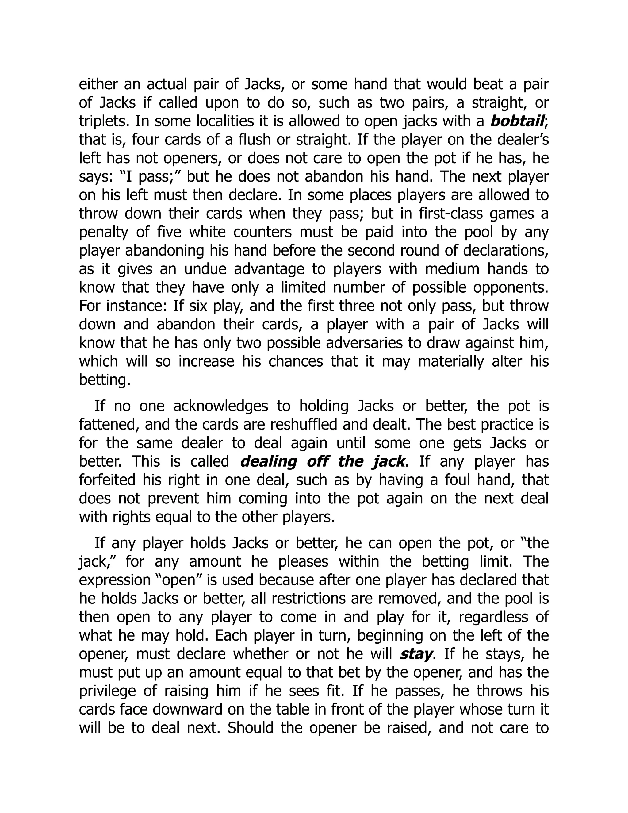 either an actual pair of Jacks, or some hand that would beat a pair
of Jacks if called upon to do so, such as two pairs, a straight, or
triplets. In some localities it is allowed to open jacks with a bobtail;
that is, four cards of a flush or straight. If the player on the dealer’s
left has not openers, or does not care to open the pot if he has, he
says: “I pass;” but he does not abandon his hand. The next player
on his left must then declare. In some places players are allowed to
throw down their cards when they pass; but in first-class games a
penalty of five white counters must be paid into the pool by any
player abandoning his hand before the second round of declarations,
as it gives an undue advantage to players with medium hands to
know that they have only a limited number of possible opponents.
For instance: If six play, and the first three not only pass, but throw
down and abandon their cards, a player with a pair of Jacks will
know that he has only two possible adversaries to draw against him,
which will so increase his chances that it may materially alter his
betting.
If no one acknowledges to holding Jacks or better, the pot is
fattened, and the cards are reshuffled and dealt. The best practice is
for the same dealer to deal again until some one gets Jacks or
better. This is called dealing off the jack. If any player has
forfeited his right in one deal, such as by having a foul hand, that
does not prevent him coming into the pot again on the next deal
with rights equal to the other players.
If any player holds Jacks or better, he can open the pot, or “the
jack,” for any amount he pleases within the betting limit. The
expression “open” is used because after one player has declared that
he holds Jacks or better, all restrictions are removed, and the pool is
then open to any player to come in and play for it, regardless of
what he may hold. Each player in turn, beginning on the left of the
opener, must declare whether or not he will stay. If he stays, he
must put up an amount equal to that bet by the opener, and has the
privilege of raising him if he sees fit. If he passes, he throws his
cards face downward on the table in front of the player whose turn it
will be to deal next. Should the opener be raised, and not care to
 