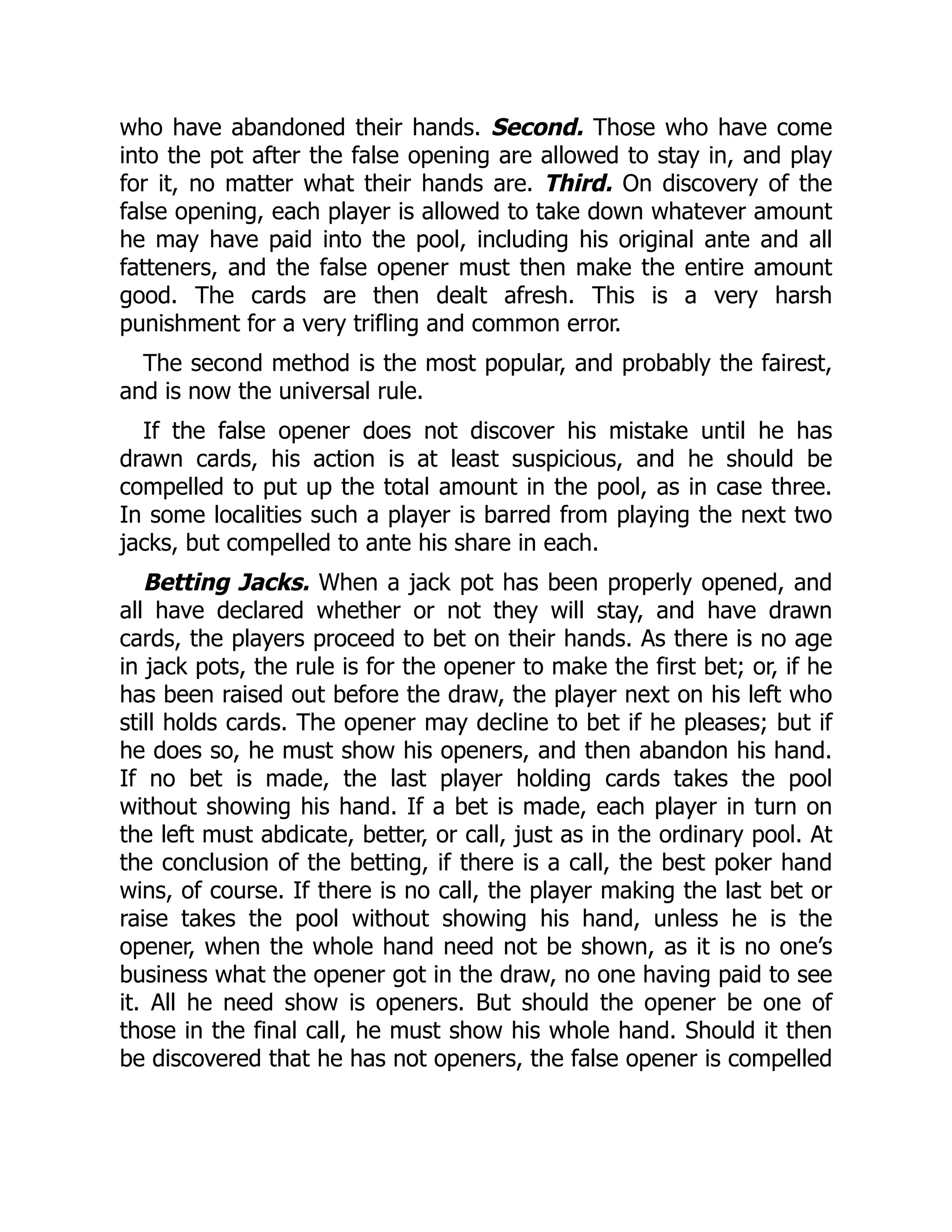 who have abandoned their hands. Second. Those who have come
into the pot after the false opening are allowed to stay in, and play
for it, no matter what their hands are. Third. On discovery of the
false opening, each player is allowed to take down whatever amount
he may have paid into the pool, including his original ante and all
fatteners, and the false opener must then make the entire amount
good. The cards are then dealt afresh. This is a very harsh
punishment for a very trifling and common error.
The second method is the most popular, and probably the fairest,
and is now the universal rule.
If the false opener does not discover his mistake until he has
drawn cards, his action is at least suspicious, and he should be
compelled to put up the total amount in the pool, as in case three.
In some localities such a player is barred from playing the next two
jacks, but compelled to ante his share in each.
Betting Jacks. When a jack pot has been properly opened, and
all have declared whether or not they will stay, and have drawn
cards, the players proceed to bet on their hands. As there is no age
in jack pots, the rule is for the opener to make the first bet; or, if he
has been raised out before the draw, the player next on his left who
still holds cards. The opener may decline to bet if he pleases; but if
he does so, he must show his openers, and then abandon his hand.
If no bet is made, the last player holding cards takes the pool
without showing his hand. If a bet is made, each player in turn on
the left must abdicate, better, or call, just as in the ordinary pool. At
the conclusion of the betting, if there is a call, the best poker hand
wins, of course. If there is no call, the player making the last bet or
raise takes the pool without showing his hand, unless he is the
opener, when the whole hand need not be shown, as it is no one’s
business what the opener got in the draw, no one having paid to see
it. All he need show is openers. But should the opener be one of
those in the final call, he must show his whole hand. Should it then
be discovered that he has not openers, the false opener is compelled
 