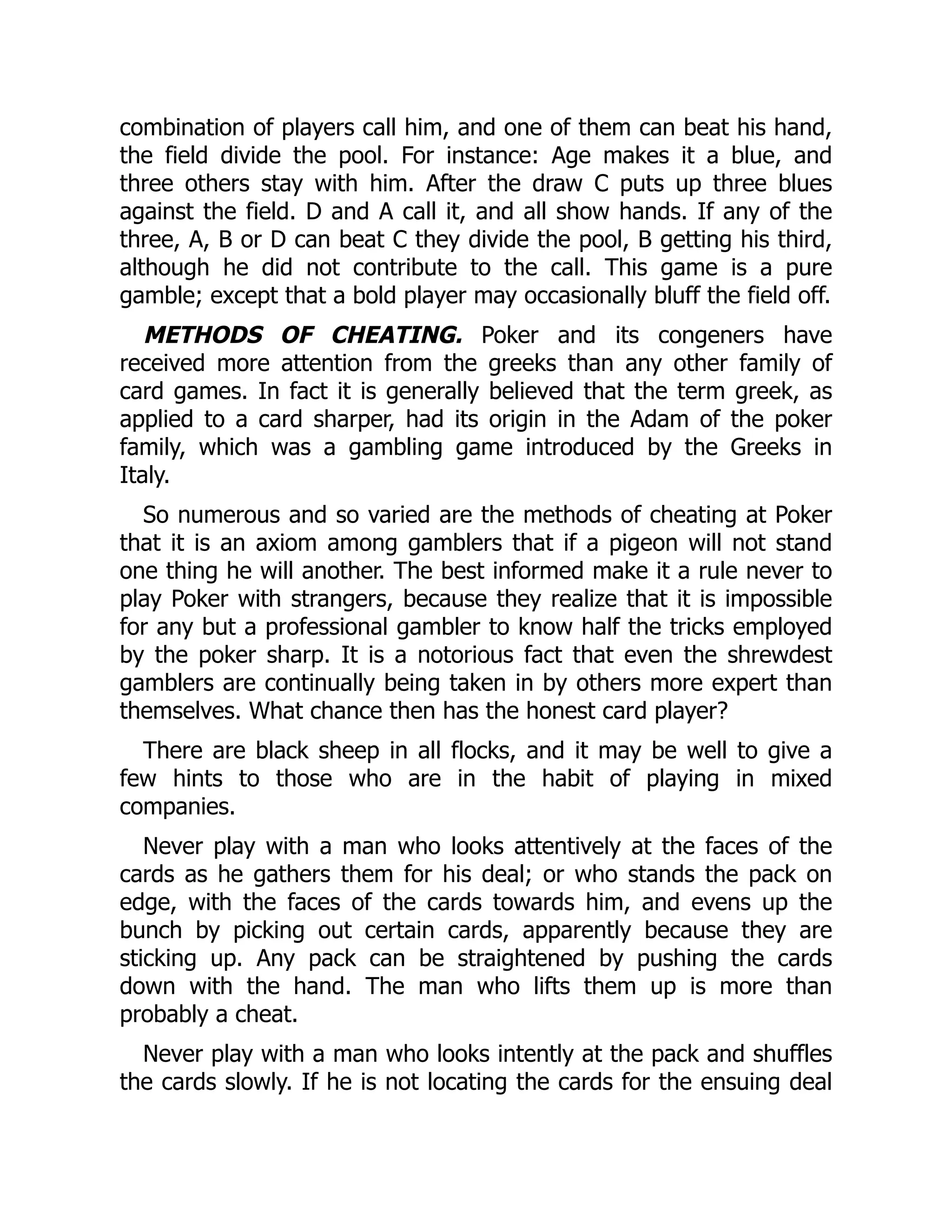 combination of players call him, and one of them can beat his hand,
the field divide the pool. For instance: Age makes it a blue, and
three others stay with him. After the draw C puts up three blues
against the field. D and A call it, and all show hands. If any of the
three, A, B or D can beat C they divide the pool, B getting his third,
although he did not contribute to the call. This game is a pure
gamble; except that a bold player may occasionally bluff the field off.
METHODS OF CHEATING. Poker and its congeners have
received more attention from the greeks than any other family of
card games. In fact it is generally believed that the term greek, as
applied to a card sharper, had its origin in the Adam of the poker
family, which was a gambling game introduced by the Greeks in
Italy.
So numerous and so varied are the methods of cheating at Poker
that it is an axiom among gamblers that if a pigeon will not stand
one thing he will another. The best informed make it a rule never to
play Poker with strangers, because they realize that it is impossible
for any but a professional gambler to know half the tricks employed
by the poker sharp. It is a notorious fact that even the shrewdest
gamblers are continually being taken in by others more expert than
themselves. What chance then has the honest card player?
There are black sheep in all flocks, and it may be well to give a
few hints to those who are in the habit of playing in mixed
companies.
Never play with a man who looks attentively at the faces of the
cards as he gathers them for his deal; or who stands the pack on
edge, with the faces of the cards towards him, and evens up the
bunch by picking out certain cards, apparently because they are
sticking up. Any pack can be straightened by pushing the cards
down with the hand. The man who lifts them up is more than
probably a cheat.
Never play with a man who looks intently at the pack and shuffles
the cards slowly. If he is not locating the cards for the ensuing deal
 