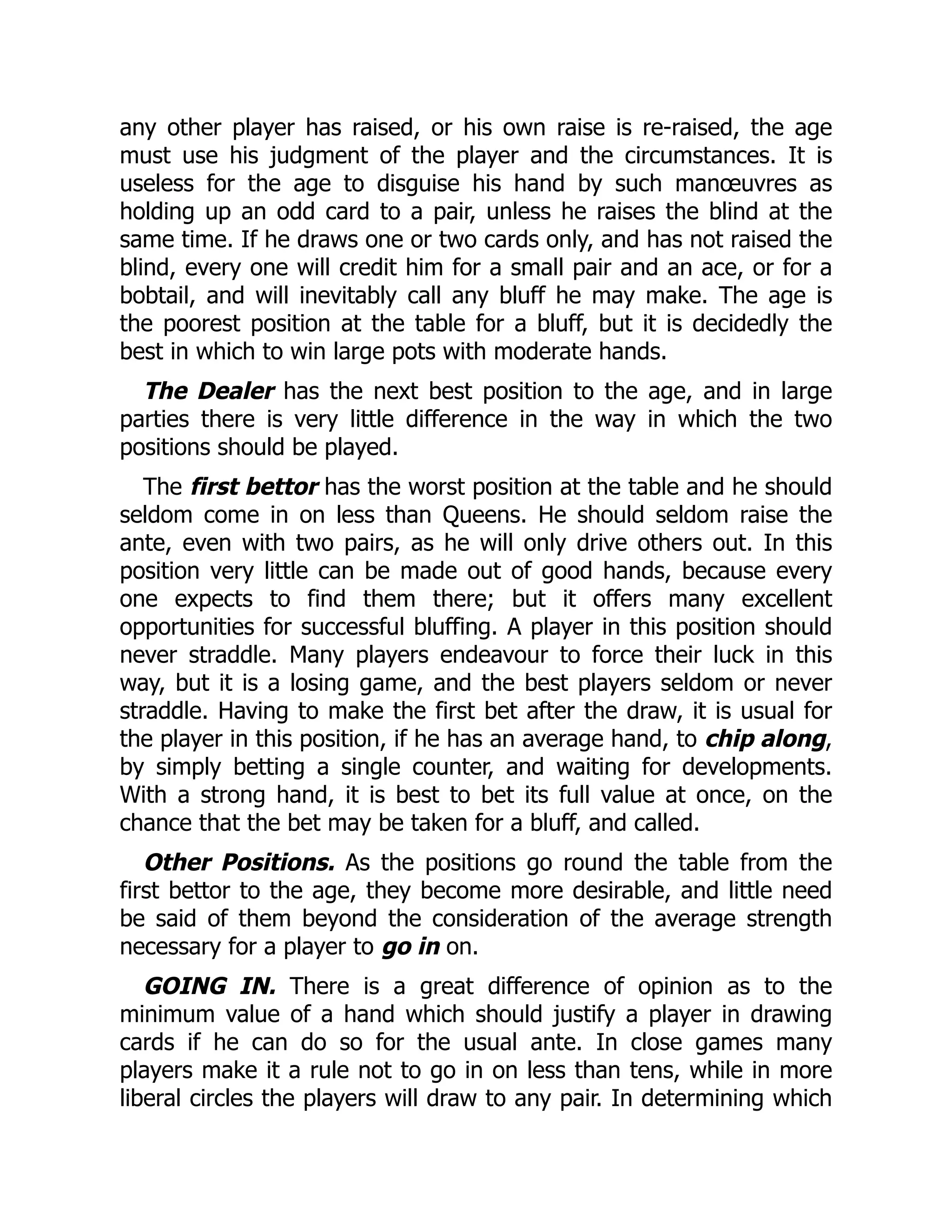 any other player has raised, or his own raise is re-raised, the age
must use his judgment of the player and the circumstances. It is
useless for the age to disguise his hand by such manœuvres as
holding up an odd card to a pair, unless he raises the blind at the
same time. If he draws one or two cards only, and has not raised the
blind, every one will credit him for a small pair and an ace, or for a
bobtail, and will inevitably call any bluff he may make. The age is
the poorest position at the table for a bluff, but it is decidedly the
best in which to win large pots with moderate hands.
The Dealer has the next best position to the age, and in large
parties there is very little difference in the way in which the two
positions should be played.
The first bettor has the worst position at the table and he should
seldom come in on less than Queens. He should seldom raise the
ante, even with two pairs, as he will only drive others out. In this
position very little can be made out of good hands, because every
one expects to find them there; but it offers many excellent
opportunities for successful bluffing. A player in this position should
never straddle. Many players endeavour to force their luck in this
way, but it is a losing game, and the best players seldom or never
straddle. Having to make the first bet after the draw, it is usual for
the player in this position, if he has an average hand, to chip along,
by simply betting a single counter, and waiting for developments.
With a strong hand, it is best to bet its full value at once, on the
chance that the bet may be taken for a bluff, and called.
Other Positions. As the positions go round the table from the
first bettor to the age, they become more desirable, and little need
be said of them beyond the consideration of the average strength
necessary for a player to go in on.
GOING IN. There is a great difference of opinion as to the
minimum value of a hand which should justify a player in drawing
cards if he can do so for the usual ante. In close games many
players make it a rule not to go in on less than tens, while in more
liberal circles the players will draw to any pair. In determining which
 