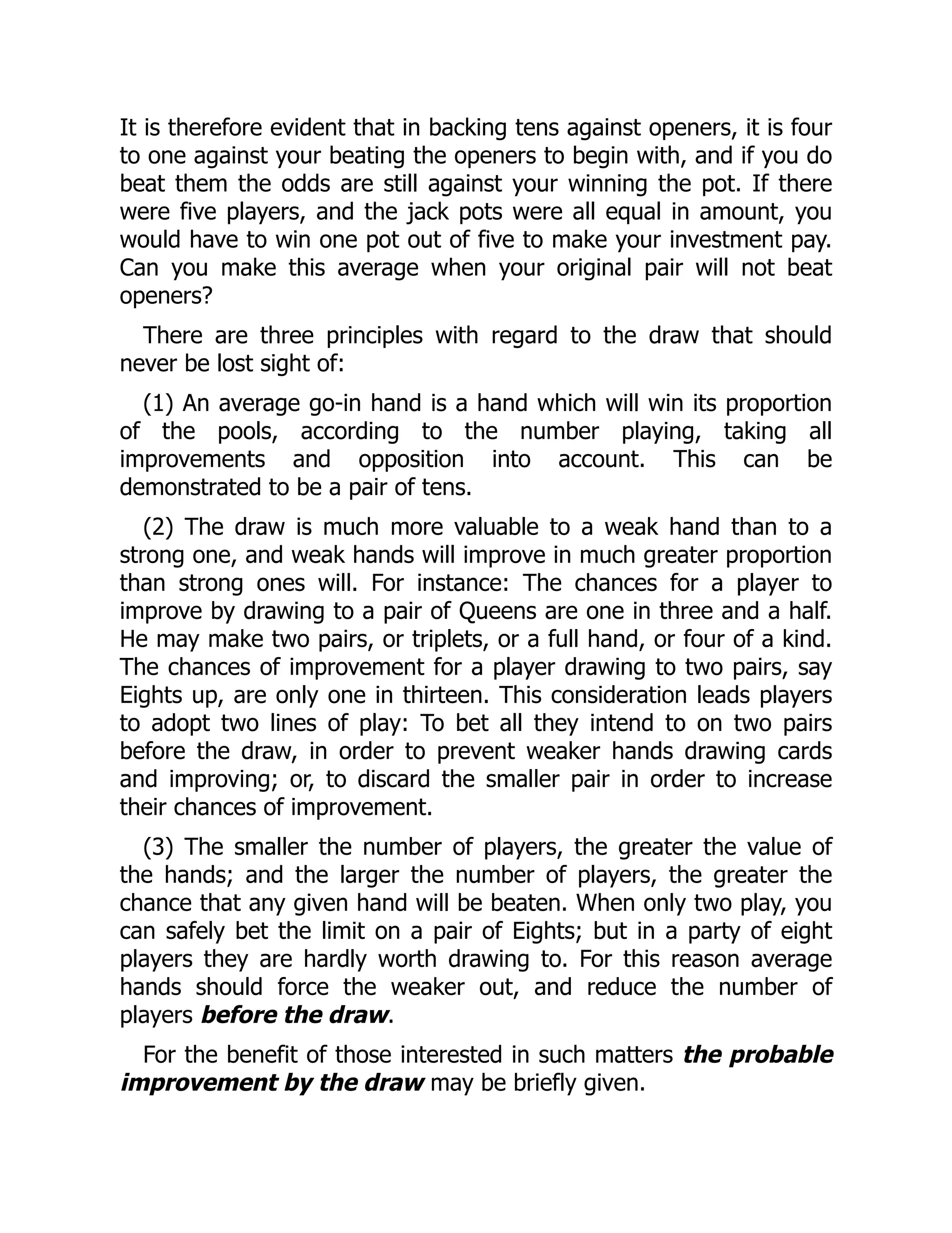 It is therefore evident that in backing tens against openers, it is four
to one against your beating the openers to begin with, and if you do
beat them the odds are still against your winning the pot. If there
were five players, and the jack pots were all equal in amount, you
would have to win one pot out of five to make your investment pay.
Can you make this average when your original pair will not beat
openers?
There are three principles with regard to the draw that should
never be lost sight of:
(1) An average go-in hand is a hand which will win its proportion
of the pools, according to the number playing, taking all
improvements and opposition into account. This can be
demonstrated to be a pair of tens.
(2) The draw is much more valuable to a weak hand than to a
strong one, and weak hands will improve in much greater proportion
than strong ones will. For instance: The chances for a player to
improve by drawing to a pair of Queens are one in three and a half.
He may make two pairs, or triplets, or a full hand, or four of a kind.
The chances of improvement for a player drawing to two pairs, say
Eights up, are only one in thirteen. This consideration leads players
to adopt two lines of play: To bet all they intend to on two pairs
before the draw, in order to prevent weaker hands drawing cards
and improving; or, to discard the smaller pair in order to increase
their chances of improvement.
(3) The smaller the number of players, the greater the value of
the hands; and the larger the number of players, the greater the
chance that any given hand will be beaten. When only two play, you
can safely bet the limit on a pair of Eights; but in a party of eight
players they are hardly worth drawing to. For this reason average
hands should force the weaker out, and reduce the number of
players before the draw.
For the benefit of those interested in such matters the probable
improvement by the draw may be briefly given.
 