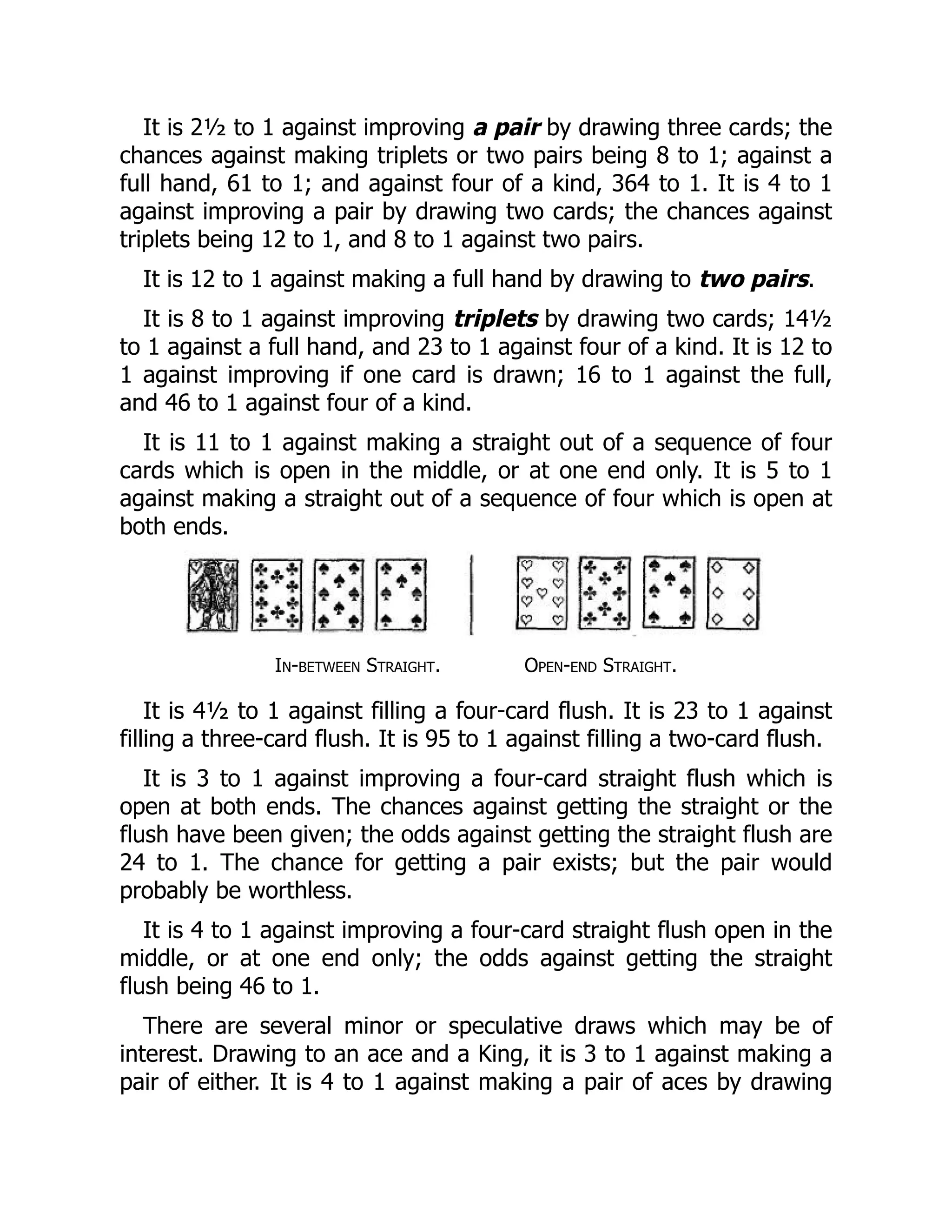 It is 2½ to 1 against improving a pair by drawing three cards; the
chances against making triplets or two pairs being 8 to 1; against a
full hand, 61 to 1; and against four of a kind, 364 to 1. It is 4 to 1
against improving a pair by drawing two cards; the chances against
triplets being 12 to 1, and 8 to 1 against two pairs.
It is 12 to 1 against making a full hand by drawing to two pairs.
It is 8 to 1 against improving triplets by drawing two cards; 14½
to 1 against a full hand, and 23 to 1 against four of a kind. It is 12 to
1 against improving if one card is drawn; 16 to 1 against the full,
and 46 to 1 against four of a kind.
It is 11 to 1 against making a straight out of a sequence of four
cards which is open in the middle, or at one end only. It is 5 to 1
against making a straight out of a sequence of four which is open at
both ends.
In-between Straight. Open-end Straight.
It is 4½ to 1 against filling a four-card flush. It is 23 to 1 against
filling a three-card flush. It is 95 to 1 against filling a two-card flush.
It is 3 to 1 against improving a four-card straight flush which is
open at both ends. The chances against getting the straight or the
flush have been given; the odds against getting the straight flush are
24 to 1. The chance for getting a pair exists; but the pair would
probably be worthless.
It is 4 to 1 against improving a four-card straight flush open in the
middle, or at one end only; the odds against getting the straight
flush being 46 to 1.
There are several minor or speculative draws which may be of
interest. Drawing to an ace and a King, it is 3 to 1 against making a
pair of either. It is 4 to 1 against making a pair of aces by drawing
 