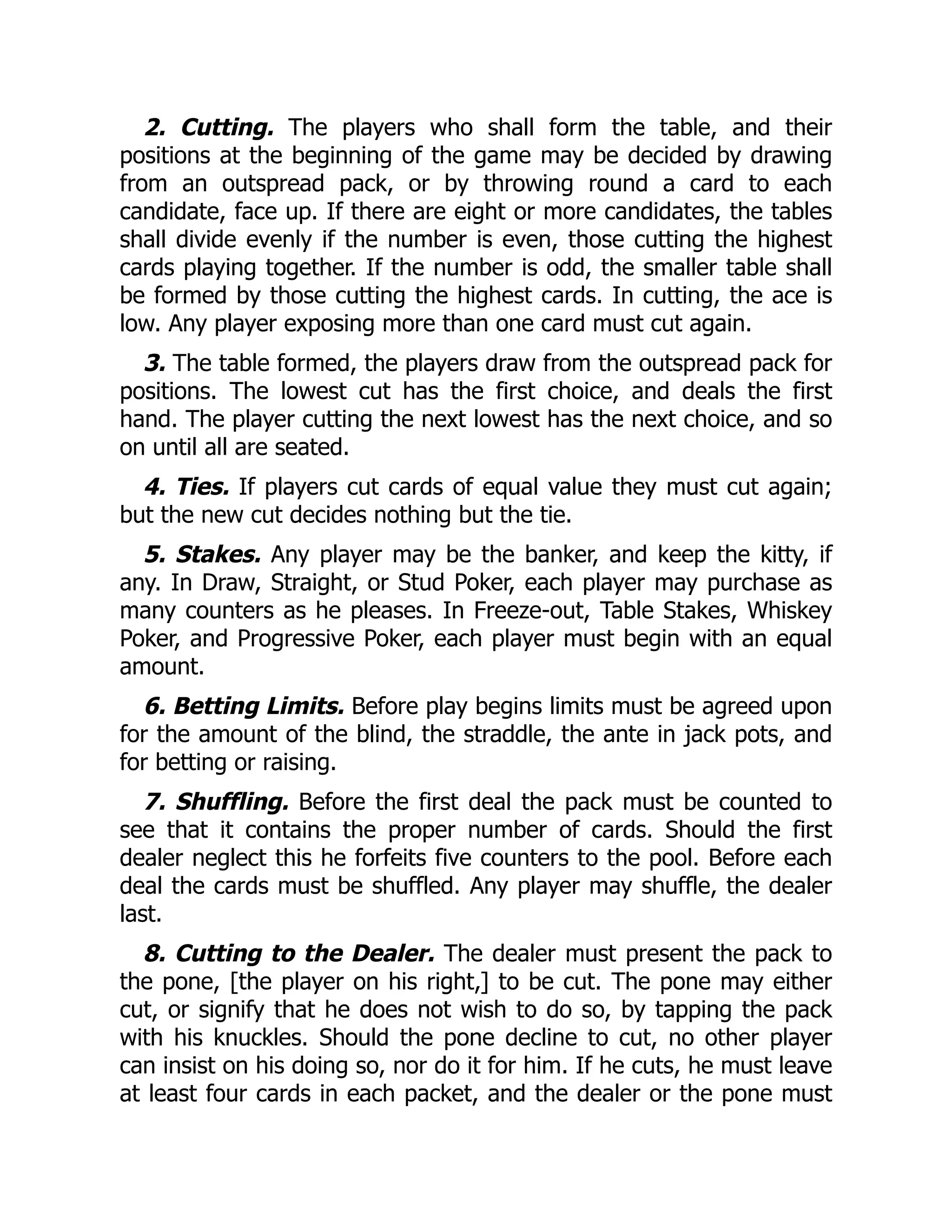 2. Cutting. The players who shall form the table, and their
positions at the beginning of the game may be decided by drawing
from an outspread pack, or by throwing round a card to each
candidate, face up. If there are eight or more candidates, the tables
shall divide evenly if the number is even, those cutting the highest
cards playing together. If the number is odd, the smaller table shall
be formed by those cutting the highest cards. In cutting, the ace is
low. Any player exposing more than one card must cut again.
3. The table formed, the players draw from the outspread pack for
positions. The lowest cut has the first choice, and deals the first
hand. The player cutting the next lowest has the next choice, and so
on until all are seated.
4. Ties. If players cut cards of equal value they must cut again;
but the new cut decides nothing but the tie.
5. Stakes. Any player may be the banker, and keep the kitty, if
any. In Draw, Straight, or Stud Poker, each player may purchase as
many counters as he pleases. In Freeze-out, Table Stakes, Whiskey
Poker, and Progressive Poker, each player must begin with an equal
amount.
6. Betting Limits. Before play begins limits must be agreed upon
for the amount of the blind, the straddle, the ante in jack pots, and
for betting or raising.
7. Shuffling. Before the first deal the pack must be counted to
see that it contains the proper number of cards. Should the first
dealer neglect this he forfeits five counters to the pool. Before each
deal the cards must be shuffled. Any player may shuffle, the dealer
last.
8. Cutting to the Dealer. The dealer must present the pack to
the pone, [the player on his right,] to be cut. The pone may either
cut, or signify that he does not wish to do so, by tapping the pack
with his knuckles. Should the pone decline to cut, no other player
can insist on his doing so, nor do it for him. If he cuts, he must leave
at least four cards in each packet, and the dealer or the pone must
 