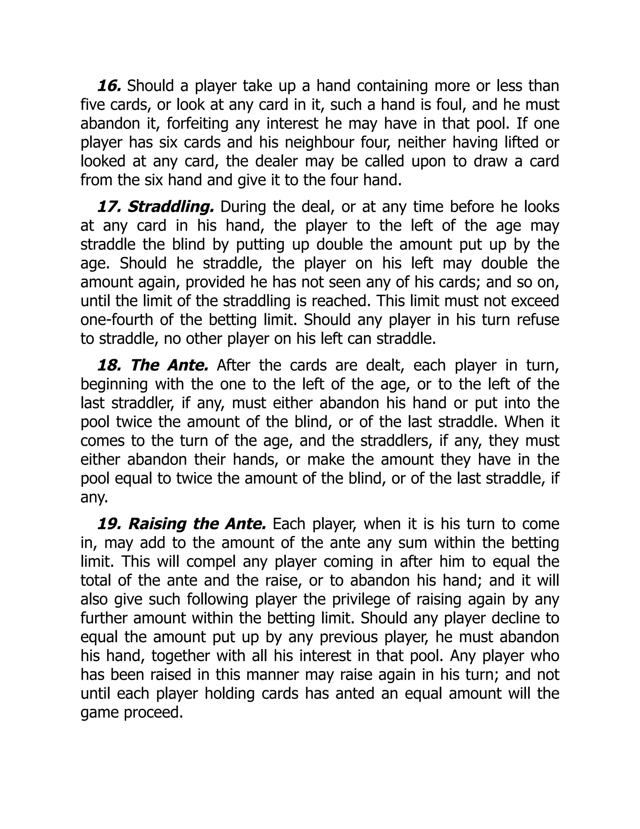 16. Should a player take up a hand containing more or less than
five cards, or look at any card in it, such a hand is foul, and he must
abandon it, forfeiting any interest he may have in that pool. If one
player has six cards and his neighbour four, neither having lifted or
looked at any card, the dealer may be called upon to draw a card
from the six hand and give it to the four hand.
17. Straddling. During the deal, or at any time before he looks
at any card in his hand, the player to the left of the age may
straddle the blind by putting up double the amount put up by the
age. Should he straddle, the player on his left may double the
amount again, provided he has not seen any of his cards; and so on,
until the limit of the straddling is reached. This limit must not exceed
one-fourth of the betting limit. Should any player in his turn refuse
to straddle, no other player on his left can straddle.
18. The Ante. After the cards are dealt, each player in turn,
beginning with the one to the left of the age, or to the left of the
last straddler, if any, must either abandon his hand or put into the
pool twice the amount of the blind, or of the last straddle. When it
comes to the turn of the age, and the straddlers, if any, they must
either abandon their hands, or make the amount they have in the
pool equal to twice the amount of the blind, or of the last straddle, if
any.
19. Raising the Ante. Each player, when it is his turn to come
in, may add to the amount of the ante any sum within the betting
limit. This will compel any player coming in after him to equal the
total of the ante and the raise, or to abandon his hand; and it will
also give such following player the privilege of raising again by any
further amount within the betting limit. Should any player decline to
equal the amount put up by any previous player, he must abandon
his hand, together with all his interest in that pool. Any player who
has been raised in this manner may raise again in his turn; and not
until each player holding cards has anted an equal amount will the
game proceed.
 