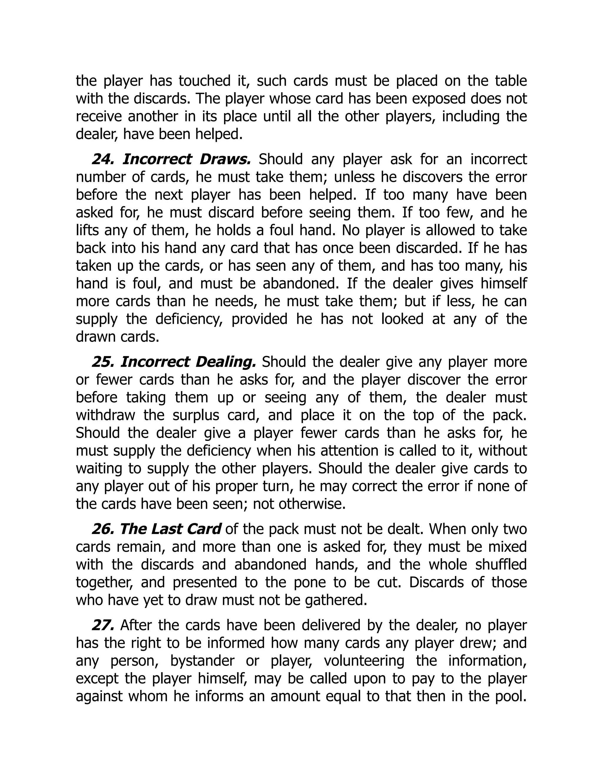 the player has touched it, such cards must be placed on the table
with the discards. The player whose card has been exposed does not
receive another in its place until all the other players, including the
dealer, have been helped.
24. Incorrect Draws. Should any player ask for an incorrect
number of cards, he must take them; unless he discovers the error
before the next player has been helped. If too many have been
asked for, he must discard before seeing them. If too few, and he
lifts any of them, he holds a foul hand. No player is allowed to take
back into his hand any card that has once been discarded. If he has
taken up the cards, or has seen any of them, and has too many, his
hand is foul, and must be abandoned. If the dealer gives himself
more cards than he needs, he must take them; but if less, he can
supply the deficiency, provided he has not looked at any of the
drawn cards.
25. Incorrect Dealing. Should the dealer give any player more
or fewer cards than he asks for, and the player discover the error
before taking them up or seeing any of them, the dealer must
withdraw the surplus card, and place it on the top of the pack.
Should the dealer give a player fewer cards than he asks for, he
must supply the deficiency when his attention is called to it, without
waiting to supply the other players. Should the dealer give cards to
any player out of his proper turn, he may correct the error if none of
the cards have been seen; not otherwise.
26. The Last Card of the pack must not be dealt. When only two
cards remain, and more than one is asked for, they must be mixed
with the discards and abandoned hands, and the whole shuffled
together, and presented to the pone to be cut. Discards of those
who have yet to draw must not be gathered.
27. After the cards have been delivered by the dealer, no player
has the right to be informed how many cards any player drew; and
any person, bystander or player, volunteering the information,
except the player himself, may be called upon to pay to the player
against whom he informs an amount equal to that then in the pool.
 