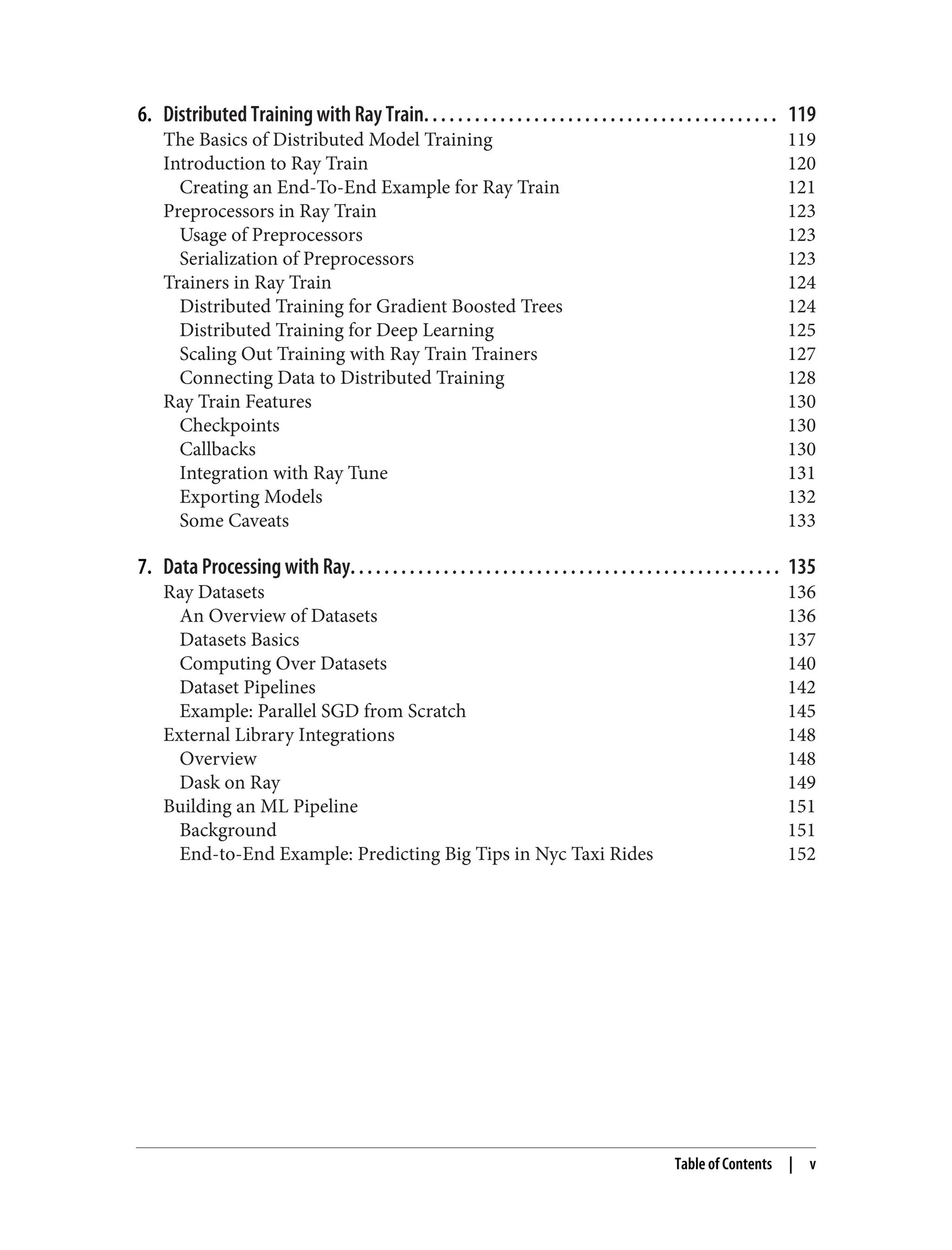 6. Distributed Training with Ray Train. . . . . . . . . . . . . . . . . . . . . . . . . . . . . . . . . . . . . . . . . . 119
The Basics of Distributed Model Training 119
Introduction to Ray Train 120
Creating an End-To-End Example for Ray Train 121
Preprocessors in Ray Train 123
Usage of Preprocessors 123
Serialization of Preprocessors 123
Trainers in Ray Train 124
Distributed Training for Gradient Boosted Trees 124
Distributed Training for Deep Learning 125
Scaling Out Training with Ray Train Trainers 127
Connecting Data to Distributed Training 128
Ray Train Features 130
Checkpoints 130
Callbacks 130
Integration with Ray Tune 131
Exporting Models 132
Some Caveats 133
7. Data Processing with Ray. . . . . . . . . . . . . . . . . . . . . . . . . . . . . . . . . . . . . . . . . . . . . . . . . . . 135
Ray Datasets 136
An Overview of Datasets 136
Datasets Basics 137
Computing Over Datasets 140
Dataset Pipelines 142
Example: Parallel SGD from Scratch 145
External Library Integrations 148
Overview 148
Dask on Ray 149
Building an ML Pipeline 151
Background 151
End-to-End Example: Predicting Big Tips in Nyc Taxi Rides 152
Table of Contents | v
 