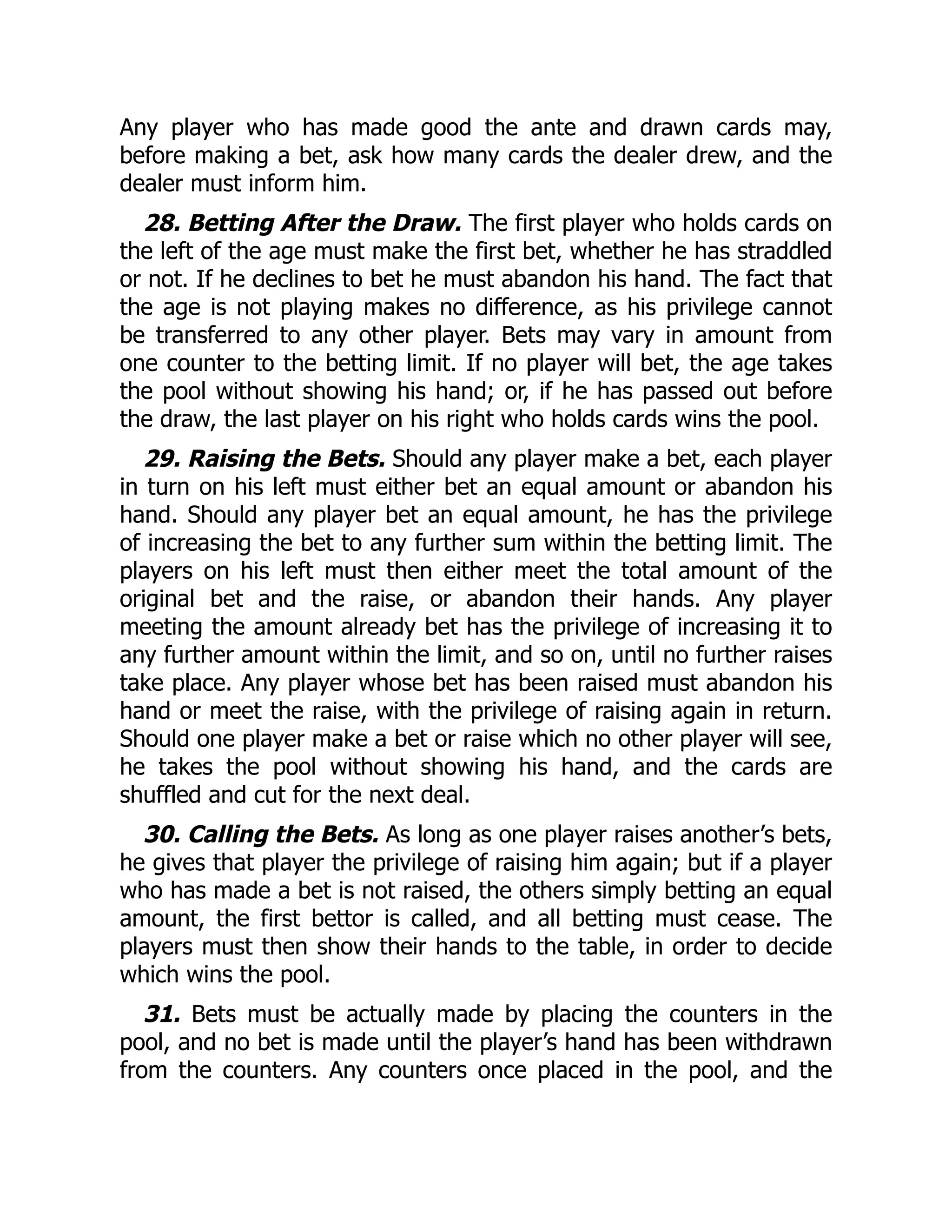 Any player who has made good the ante and drawn cards may,
before making a bet, ask how many cards the dealer drew, and the
dealer must inform him.
28. Betting After the Draw. The first player who holds cards on
the left of the age must make the first bet, whether he has straddled
or not. If he declines to bet he must abandon his hand. The fact that
the age is not playing makes no difference, as his privilege cannot
be transferred to any other player. Bets may vary in amount from
one counter to the betting limit. If no player will bet, the age takes
the pool without showing his hand; or, if he has passed out before
the draw, the last player on his right who holds cards wins the pool.
29. Raising the Bets. Should any player make a bet, each player
in turn on his left must either bet an equal amount or abandon his
hand. Should any player bet an equal amount, he has the privilege
of increasing the bet to any further sum within the betting limit. The
players on his left must then either meet the total amount of the
original bet and the raise, or abandon their hands. Any player
meeting the amount already bet has the privilege of increasing it to
any further amount within the limit, and so on, until no further raises
take place. Any player whose bet has been raised must abandon his
hand or meet the raise, with the privilege of raising again in return.
Should one player make a bet or raise which no other player will see,
he takes the pool without showing his hand, and the cards are
shuffled and cut for the next deal.
30. Calling the Bets. As long as one player raises another’s bets,
he gives that player the privilege of raising him again; but if a player
who has made a bet is not raised, the others simply betting an equal
amount, the first bettor is called, and all betting must cease. The
players must then show their hands to the table, in order to decide
which wins the pool.
31. Bets must be actually made by placing the counters in the
pool, and no bet is made until the player’s hand has been withdrawn
from the counters. Any counters once placed in the pool, and the
 