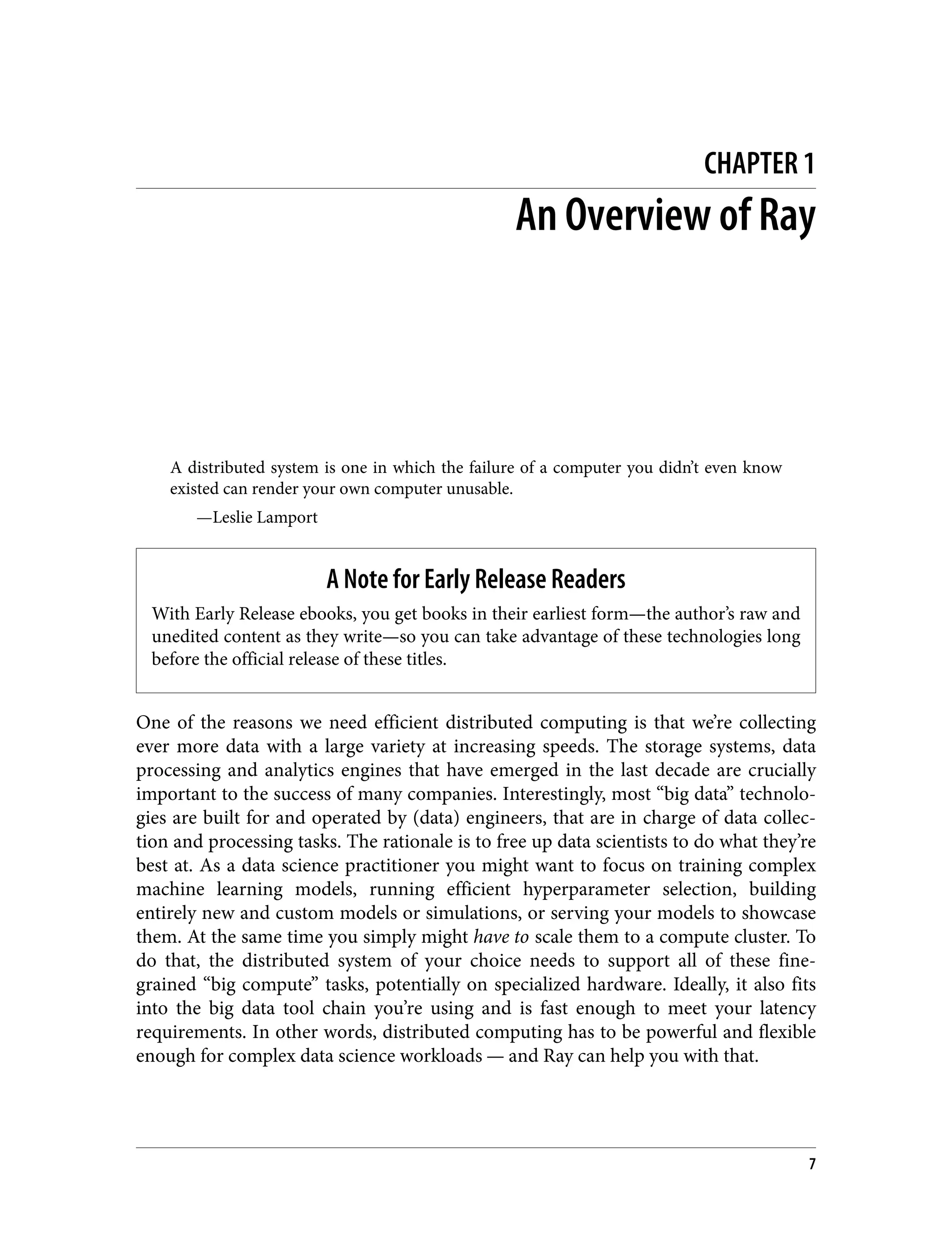 CHAPTER 1
An Overview of Ray
A distributed system is one in which the failure of a computer you didn’t even know
existed can render your own computer unusable.
—Leslie Lamport
A Note for Early Release Readers
With Early Release ebooks, you get books in their earliest form—the author’s raw and
unedited content as they write—so you can take advantage of these technologies long
before the official release of these titles.
One of the reasons we need efficient distributed computing is that we’re collecting
ever more data with a large variety at increasing speeds. The storage systems, data
processing and analytics engines that have emerged in the last decade are crucially
important to the success of many companies. Interestingly, most “big data” technolo‐
gies are built for and operated by (data) engineers, that are in charge of data collec‐
tion and processing tasks. The rationale is to free up data scientists to do what they’re
best at. As a data science practitioner you might want to focus on training complex
machine learning models, running efficient hyperparameter selection, building
entirely new and custom models or simulations, or serving your models to showcase
them. At the same time you simply might have to scale them to a compute cluster. To
do that, the distributed system of your choice needs to support all of these fine-
grained “big compute” tasks, potentially on specialized hardware. Ideally, it also fits
into the big data tool chain you’re using and is fast enough to meet your latency
requirements. In other words, distributed computing has to be powerful and flexible
enough for complex data science workloads — and Ray can help you with that.
7
 