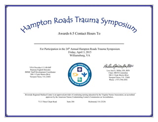Awards 6.5 Contact Hours To
For Participation in the 24th
Annual Hampton Roads Trauma Symposium
Friday, April 3, 2015
Williamsburg, VA
_________________________________________
VNA Provider # 11-08-04P
Ramona English Hercules
RRMC Staff Development Coordinator
500 J. Clyde Morris Blvd.
Newport News, VA 23601
Lou Ann G. Miller, RN, BSN
Chair, HRTS Committee
500 J. Clyde Morris Blvd.
Newport News, VA 23601
Phone: (757) 594-2692
Riverside Regional Medical Center is an approved provider of continuing nursing education by the Virginia Nurses Association, an accredited
approver by the American Nurses Credentialing Center's Commission on Accreditation..
7113 Three Chopt Road Suite 204 Richmond, VA 23236
 