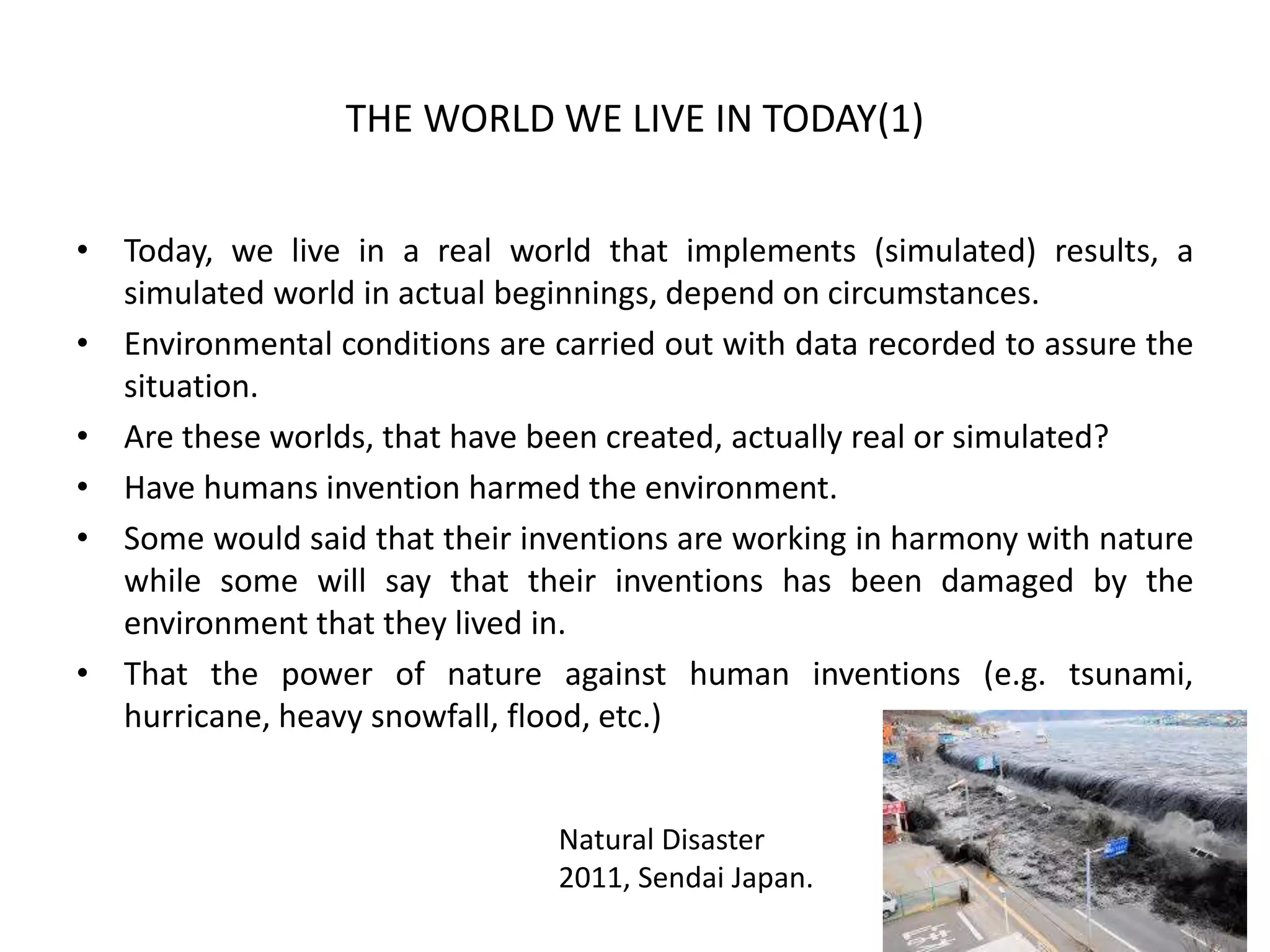 THE WORLD WE LIVE IN TODAY(1)
• Today, we live in a real world that implements (simulated) results, a
simulated world in actual beginnings, depend on circumstances.
• Environmental conditions are carried out with data recorded to assure the
situation.
• Are these worlds, that have been created, actually real or simulated?
• Have humans invention harmed the environment.
• Some would said that their inventions are working in harmony with nature
while some will say that their inventions has been damaged by the
environment that they lived in.
• That the power of nature against human inventions (e.g. tsunami,
hurricane, heavy snowfall, flood, etc.)
Natural Disaster
2011, Sendai Japan.
 