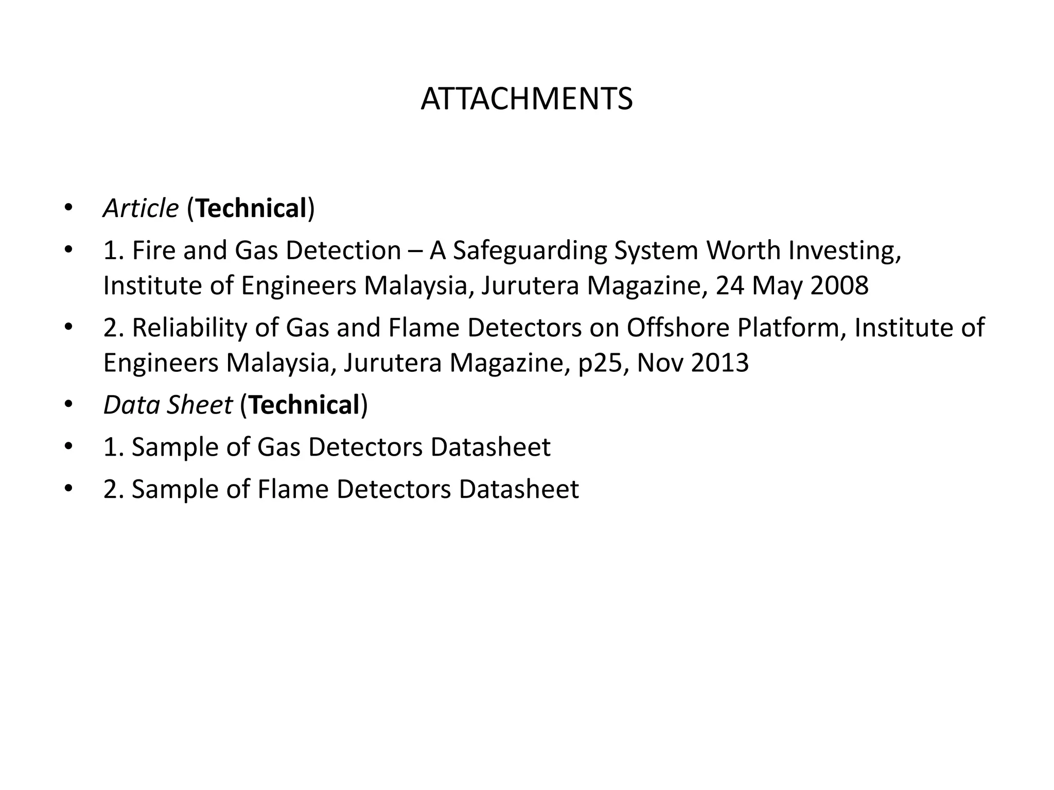 ATTACHMENTS
• Article (Technical)
• 1. Fire and Gas Detection – A Safeguarding System Worth Investing,
Institute of Engineers Malaysia, Jurutera Magazine, 24 May 2008
• 2. Reliability of Gas and Flame Detectors on Offshore Platform, Institute of
Engineers Malaysia, Jurutera Magazine, p25, Nov 2013
• Data Sheet (Technical)
• 1. Sample of Gas Detectors Datasheet
• 2. Sample of Flame Detectors Datasheet
 