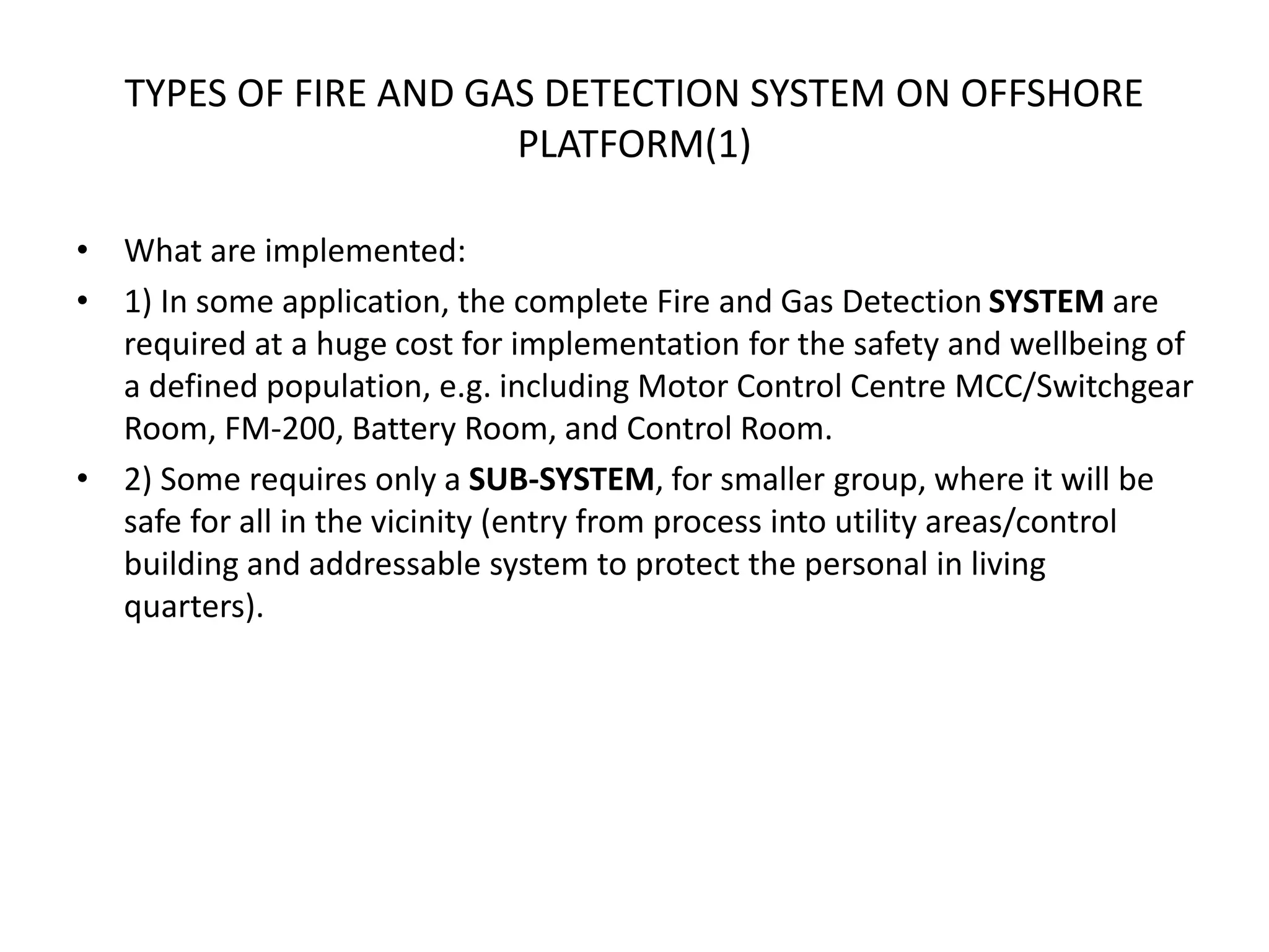 TYPES OF FIRE AND GAS DETECTION SYSTEM ON OFFSHORE
PLATFORM(1)
• What are implemented:
• 1) In some application, the complete Fire and Gas Detection SYSTEM are
required at a huge cost for implementation for the safety and wellbeing of
a defined population, e.g. including Motor Control Centre MCC/Switchgear
Room, FM-200, Battery Room, and Control Room.
• 2) Some requires only a SUB-SYSTEM, for smaller group, where it will be
safe for all in the vicinity (entry from process into utility areas/control
building and addressable system to protect the personal in living
quarters).
 