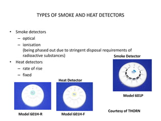 TYPES OF SMOKE AND HEAT DETECTORS
• Smoke detectors
– optical
– ionisation
(being phased out due to stringent disposal requirements of
radioactive substances)
• Heat detectors
– rate of rise
– fixed
Model 601P
Smoke Detector
Model 601H-R Model 601H-F
Heat Detector
Courtesy of THORN
 