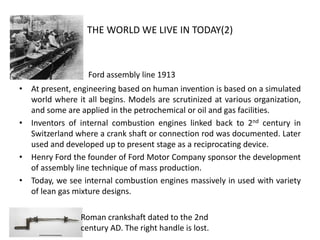 THE WORLD WE LIVE IN TODAY(2)
• At present, engineering based on human invention is based on a simulated
world where it all begins. Models are scrutinized at various organization,
and some are applied in the petrochemical or oil and gas facilities.
• Inventors of internal combustion engines linked back to 2nd century in
Switzerland where a crank shaft or connection rod was documented. Later
used and developed up to present stage as a reciprocating device.
• Henry Ford the founder of Ford Motor Company sponsor the development
of assembly line technique of mass production.
• Today, we see internal combustion engines massively in used with variety
of lean gas mixture designs.
Ford assembly line 1913
Roman crankshaft dated to the 2nd
century AD. The right handle is lost.
 