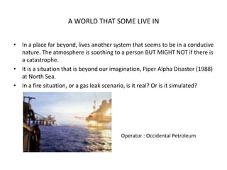 A WORLD THAT SOME LIVE IN
• In a place far beyond, lives another system that seems to be in a conducive
nature. The atmosphere is soothing to a person BUT MIGHT NOT if there is
a catastrophe.
• It is a situation that is beyond our imagination, Piper Alpha Disaster (1988)
at North Sea.
• In a fire situation, or a gas leak scenario, is it real? Or is it simulated?
Operator : Occidental Petroleum
 