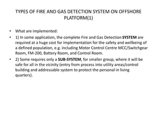 TYPES OF FIRE AND GAS DETECTION SYSTEM ON OFFSHORE
PLATFORM(1)
• What are implemented:
• 1) In some application, the complete Fire and Gas Detection SYSTEM are
required at a huge cost for implementation for the safety and wellbeing of
a defined population, e.g. including Motor Control Centre MCC/Switchgear
Room, FM-200, Battery Room, and Control Room.
• 2) Some requires only a SUB-SYSTEM, for smaller group, where it will be
safe for all in the vicinity (entry from process into utility areas/control
building and addressable system to protect the personal in living
quarters).
 