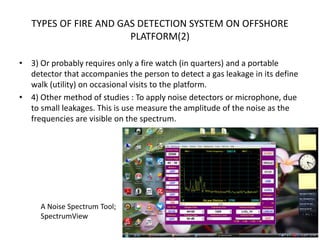 TYPES OF FIRE AND GAS DETECTION SYSTEM ON OFFSHORE
PLATFORM(2)
• 3) Or probably requires only a fire watch (in quarters) and a portable
detector that accompanies the person to detect a gas leakage in its define
walk (utility) on occasional visits to the platform.
• 4) Other method of studies : To apply noise detectors or microphone, due
to small leakages. This is use measure the amplitude of the noise as the
frequencies are visible on the spectrum.
A Noise Spectrum Tool;
SpectrumView
 