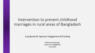 Intervention to prevent childhood
marriages in rural areas of Bangladesh
A proposal for Sponsor Engagement & Funding
Mohammad Alamgir
Student ID 100986556
June 2015
 