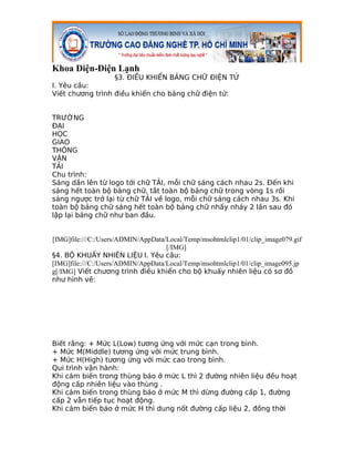 Khoa Điện-Điện Lạnh
                  §3. ĐIỀU KHIỂN BẢNG CHỮ ĐIỆN TỬ
I. Yêu cầu:
Viết chương trình điều khiển cho bảng chữ điện tử:


TRƯỜNG
ĐẠI
HỌC
GIAO
THÔNG
VẬN
TẢI
Chu trình:
Sáng dần lên từ logo tới chữ TẢI, mỗi chữ sáng cách nhau 2s. Đến khi
sáng hết toàn bộ bảng chữ, tắt toàn bộ bảng chữ trong vòng 1s rồi
sáng ngược trở lại từ chữ TẢI về logo, mỗi chữ sáng cách nhau 3s. Khi
toàn bộ bảng chữ sáng hết toàn bộ bảng chữ nhấy nháy 2 lần sau đó
lập lại bảng chữ như ban đầu.


[IMG]file:///C:/Users/ADMIN/AppData/Local/Temp/msohtmlclip1/01/clip_image079.gif
                                    [/IMG]
§4. BỘ KHUẤY NHIÊN LIỆU I. Yêu cầu:
[IMG]file:///C:/Users/ADMIN/AppData/Local/Temp/msohtmlclip1/01/clip_image095.jp
g[/IMG] Viết chương trình điều khiển cho bộ khuấy nhiên liệu có sơ đồ
như hình vẽ:




Biết rằng: + Mức L(Low) tương ứng với mức cạn trong bình.
+ Mức M(Middle) tương ứng với mức trung bình.
+ Mức H(High) tương ứng với mức cao trong bình.
Qui trình vận hành:
Khi cảm biến trong thùng báo ở mức L thì 2 đường nhiên liệu đều hoạt
động cấp nhiên liệu vào thùng .
Khi cảm biến trong thùng báo ở mức M thì dừng đường cấp 1, đường
cấp 2 vẫn tiếp tục hoạt động.
Khi cảm biến báo ở mức H thì dung nốt đường cấp liệu 2, đồng thời
 