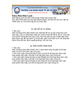 Khoa Điện-Điện Lạnh
khởi động cánh khuấy D để khuấy nhiên liệu trong 30s.
Sau 30s nhiên liệu coi như đạt thành phẩm, khi đó mở van xả 3 để xả
nhiên liệu ra. Chu trình lặp lại như ban đầu.



                        §5. BÃI ĐỖ XE TỰ ĐỘNG
I. Yêu cầu:
Viết chương trình điều khiển cho một bãi đỗ xe có sức chứa hạn chế.
Cửa vào, cửa ra riêng biệt, biết sức chứa trong bãi đỗ là 10 xe. Cửa vào
chỉ mở khi trong bãi còn sức chứa. Tại cửa vào và cửa ra đều gắn cảm
biến tiệm cận để xác định có xe đi đến, gắn cảm biến vị trí và công tắc
hành trình để xác định ngưỡng đóng, mở của cửa.


                      §6. ĐIỀU KHIỂN TRẠM BƠM
I. Yêu cầu:
Viết chương trình điều khiển cho 1 trạm bơm thủy lợi gồm 8 tổ hợp
bơm có chu trình làm việc như sau:
+ Khi mức nước trong hồ báo ở mức Low thì 8 tổ hợp bơm làm việc
luôn phiên liên tiếp, mỗi lần 4 tổ hợp bơm làm việc trong 4h.
+ Khi cảm biến trong hồ báo ở mức Middle thì 8 tổ hợp bơm làm việc
luôn phiên liên tiếp, mỗi lần 2 tổ hợp bơm làm việc trong 2h.
+ Khi cảm biến trong hồ báo ở mức High thì 8 tổ hợp bơm làm việc
luôn phiên liên tiếp, cứ mỗi tổ hợp bơm làm việc trong 1h.
 