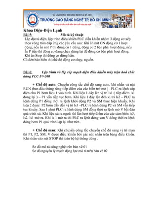 Khoa Điện-Điện Lạnh
Bài 5:                     Mô tả kỹ thuật
 Lắp đặt tủ điện, lập trình điều khiển PLC điều khiển nhóm 3 động cơ xếp
 theo vòng tròn đáp ứng các yêu cầu sau: Khi ấn nút ON động cơ 1 hoạt
 động, nếu ấn nút P thì động cơ 1 dừng, động cơ 2 bên phải hoạt động, nếu
 ấn P tiếp thì động cơ đang chạy dừng lại để động cơ bên phải hoạt động.
 Khi ấn Stop thì động cơ dừng hẳn.
Có đèn báo hiển thị chế độ động cơ chạy, nguồn.


Bài 6:    Lập trình và lắp ráp mạch điện điều khiển máy trộn hoá chất
dùng PLC S7-200

       + Chế độ auto: Chuyển công tắc chế độ sang auto, khi nhấn và nút
RUN (ban đầu thùng rỗng tiếp điểm của các biến trở mở ) –PLC ra lệnh cấp
điện cho P1 bơm liệu 1 vào bình. Khi liệu 1 đầy lên vị trí ls1 ( tiếp điểm ls1
đóng lại ) – P1 vẫn tiếp tục bơm. Khi liệu 1 đầy lên đến vị trí ls2 – PLC ra
lệnh dừng P1 đồng thời ra lệnh khởi động P2 và SM thực hiện khuấy. Khi
liệu 2 được P2 bơm đầy đến vị trí ls3 –PLC ra lệnh dừng P2 và SM vẫn tiếp
tục khuấy. Sau 1 phút PLC ra lệnh dừng SM đồng thời ra lệnh mở V bắt đầu
quá trình xả. Khi liệu xả ra ngoài thì lần lượt tiếp điểm của các cảm biến ls3,
ls2, ls1 mở ra. Khi ls 1 mở ra thì PLC ra lệnh đóng van V đồng thời ra lệnh
đóng bơm P1 quá trình lặp lại như trên .

      + Chế độ man: Khi chuyển công tắc chuyển chế độ sang vị trí man
thì P1, P2, SM, V được điều khiển bởi các nút nhấn trên bảng điều khiển.
Khi nhấn vào nút STOP thì toàn bộ hệ thống dừng .

      Sơ đồ mô tả công nghệ trên bản vẽ 01
      Sơ đồ nguyên lý mạch động lực mô tả trên bản vẽ 02
 