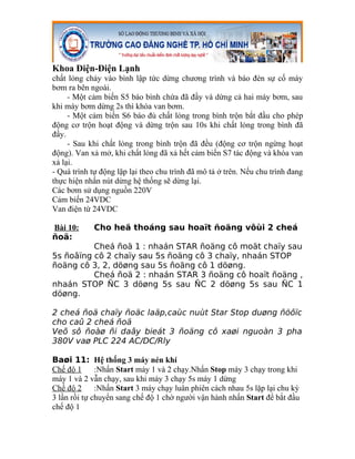 Khoa Điện-Điện Lạnh
chất lỏng chảy vào bình lập tức dừng chương trình và báo đèn sự cố máy
bơm ra bên ngoài.
     - Một cảm biến S5 báo bình chứa đã đầy và dừng cả hai máy bơm, sau
khi máy bơm dừng 2s thì khóa van bơm.
     - Một cảm biến S6 báo đủ chất lỏng trong bình trộn bắt đầu cho phép
động cơ trộn hoạt động và dừng trộn sau 10s khi chất lỏng trong bình đã
đầy.
     - Sau khi chất lỏng trong bình trộn đã đều (động cơ trộn ngừng hoạt
động). Van xả mở, khi chất lỏng đã xả hết cảm biến S7 tác động và khóa van
xả lại.
- Quá trình tự động lặp lại theo chu trình đã mô tả ở trên. Nếu chu trình đang
thực hiện nhấn nút dừng hệ thống sẽ dừng lại.
Các bơm sử dụng nguồn 220V
Cảm biến 24VDC
Van điện từ 24VDC

Bài 10:     Cho heä thoáng sau hoaït ñoäng vôùi 2 cheá
ñoä:
          Cheá ñoä 1 : nhaán STAR ñoäng cô moät chaïy sau
5s ñoâïng cô 2 chaïy sau 5s ñoäng cô 3 chaïy, nhaán STOP
ñoäng cô 3, 2, döøng sau 5s ñoäng cô 1 döøng.
          Cheá ñoä 2 : nhaán STAR 3 ñoäng cô hoaït ñoäng ,
nhaán STOP ÑC 3 döøng 5s sau ÑC 2 döøng 5s sau ÑC 1
döøng.

2 cheá ñoä chaïy ñoäc laäp,caùc nuùt Star Stop duøng ñöôïc
cho caû 2 cheá ñoä
Veõ sô ñoàø ñi daây bieát 3 ñoäng cô xaøi nguoàn 3 pha
380V vaø PLC 224 AC/DC/Rly

Baøi 11: Hệ thống 3 máy nén khí
Chế độ 1      :Nhấn Start máy 1 và 2 chạy.Nhấn Stop máy 3 chạy trong khi
máy 1 và 2 vẫn chạy, sau khi máy 3 chạy 5s máy 1 dừng
Chế độ 2      :Nhấn Start 3 máy chạy luân phiên cách nhau 5s lặp lại chu kỳ
3 lần rồi tự chuyển sang chế độ 1 chờ người vận hành nhấn Start để bắt đầu
chế độ 1
 