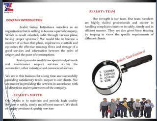 COMPANY INTRODUCTION
Zealot Group Introduces ourselves as an
organization that is willing to become a part of company,
Which is result oriented, solid through various plans,
having proper systems ? We would like to become a
member of a chain that plans, implements, controls and
optimizes the effective two-way flows and storage of a
good services and information between the point of
origins and the point of consumptions.
Zealot provides world class specialized job work
and maintenance support services within the
automotive, other industrial and commercial sectors
We are in this business for a long time and successfully
providing satisfactory result, output to our clients. We
are master in providing the services in accordance with
all directions and requirements of the company.
ZEALOT's MOTTO
Our Motto is to maintain and provide high quality
Services in safely, timely and efficient manner. We think
of quality products & quality services
ZEALOT’s TEAM
Our strength is our team. Our team members
are highly skilled professionals and master in
handling complicated matters in safely, timely and in
efficient manner. They are also given basic training
by keeping in views the specific requirements of
different clients.
 
