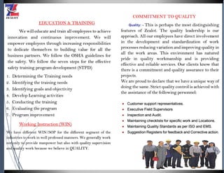 EDUCATION & TRAINING
We will educate and train all employees to achieve
innovation and continuous improvement. We will
empower employees through increasing responsibilities
to dedicate themselves to building value for all the
business partners. We follow the OSHA guidelines for
the safety. We follow the seven steps for the effective
safety training program development (STPD)
1. Determining the Training needs
2. Identifying the training needs
3. Identifying goals and objectivity
4. Develop Learning activities
5. Conducting the training
6. Evaluating the program
7. Program improvement
Working Instruction (WIN)
We have different WIN/SOP for the different segment of the
industries to work in well professed manners. We generally work
not only to provide manpower but also with quality supervision
and quality work because we believe in QUALITY.
COMMITMENT TO QUALITY
Quality: - This is perhaps the most distinguishing
features of Zealot. The quality leadership is our
approach. All our employees have direct involvement
in the development and standardization of work
processes reducing variation and improving quality in
all the work areas. This environment has natured
pride in quality workmanship and is providing
effective and reliable services. Our clients know that
there is a commitment and quality assurance to their
projects.
We are proud to declare that we have a unique way of
doing the same. Strict quality control is achieved with
the assistance of the following personnel:
 Customer support representatives.
 Executive Field Supervisors
 Inspection and Audit.
 Maintaining checklists for specific work and Locations.
 Maintaining Quality Standards as per ISO and EMS.
 Suggestion Registers for feedback and Corrective action.
 