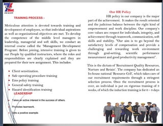 TRAINING PROCESS -
Meticulous attention is devoted towards training and
development of employees, so that individual aspirations
as well as organizational objectives are met. To develop
the competence of the middle level managers in
leadership, managerial and soft skills, we conduct an
internal course called the ‘Management Development
Program’. Before joining, intensive training is given to
our People by qualified instructors, where the roles and
responsibilities are clearly explained and they are
prepared for their new assignment. This includes:
 Client sensitization.
 Safe operating procedure training
 Ems policy training
 General safety training
 Hazard identification training
LEADERSHIP
 Takes an active interest in the success of others.
 Promotes teamwork.
 Sets a positive example.
Our HR Policy
HR policy in our company is the major
part of the achievement. It makes the result oriented
and the judicious balance between the right kind of
empowerment and work discipline. Our company’s
core values are: respect for individuals, integrity, and
achievement through teamwork, communication, soft
skills and stability. "Our aim is to go beyond the
satisfactory levels of compensation and provide a
challenging and rewarding work environment
through goal-setting, scientific performance
measurement and good productivity management”.
This is the dictum of ‘Recruitment Quality Resources,
Nurture and Retain’. The company has dedicated an
In-house national ‘Resource Cell’, which takes care of
our recruitment requirements through a stringent
selection process. Once the recruitment process is
over, an individual is put on rigorous training of 3
weeks, of which the induction training is for 6 – 8 days
 