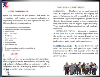LEGAL COMPLIANCES.
Zealot has obtained all the licenses and made the
registrations with various government authorities as
required by the different rule and regulations. We have
following licenses or registrations.
 Shop establishment registration number
 Employment provident fund code number
 Labour license
 E.S.I. Code number
 W.C.Policy
 Service tax number
 PAN number
 Professional Tax
 Tax Deduction No.
If any statutory legal formalities required can be
Fulfilled in time to time.
VISION
Our employees have the greatest competitive advantages
by focusing on the values. We are in this business for long
time and successfully providing the satisfactory results to
our clients. We are the Company where employees are
our assets and they share our successes.
COMPANY SHARED VALUES
EMPLOYEES- Employees are our most important
asset. All employees will be treated with dignity and
respect. Each employee will be provided with a safe
environment, opportunity for personal growth and to
share in the company's success. In turn, we expect the
best performance and the highest regard for safety.
Team work and full participation from each employee
is essential.
CUSTOMER FOCUS- We are an organization
Whose focus is to exceed customer expectations with
the services we supply. Our success depends on our
ability to deliver value to the customer value in
performance, quality, cost, and responsiveness.
COMMUNICATION - To ensure teamwork and
trust, we encourages and practices open timely
communications which will facilitate a free flow of
information and expression with the customers and
employees alike.
 