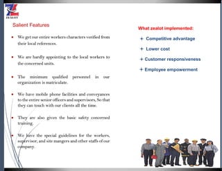 Salient Features
 We get our entire workers characters verified from
their local references.
 We are hardly appointing to the local workers to
the concerned units.
 The minimum qualified personnel in our
organization is matriculate.
 We have mobile phone facilities and conveyances
to the entire senior officers and supervisors, So that
they can touch with our clients all the time.
 They are also given the basic safety concerned
training.
 We have the special guidelines for the workers,
supervisor, and site mangers and other staffs of our
company.
What zealot implemented:
Competitive advantage
Lower cost
Customer responsiveness
Employee empowerment
 